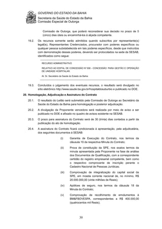 GOVERNO DO ESTADO DA BAHIA
Secretaria da Saúde do Estado da Bahia
Comissão Especial de Outorga
30
Comissão de Outorga, que poderá reconsiderar sua decisão no prazo de 5
(cinco) dias úteis ou encaminhá-los à alçada competente.
19.2. Os recursos somente serão admitidos quando subscritos por representante(s)
legal(is), Representantes Credenciados, procurador com poderes específicos ou
qualquer pessoa substabelecida em tais poderes específicos, desde que instruídos
com demonstração desses poderes, devendo ser protocolados na sede da SESAB,
identificados como segue:
RECURSO ADMINISTRATIVO
RELATIVO AO EDITAL DE CONCESSÃO N°008 - CONCESSÃO PARA GESTÃO E OPERAÇÃO
DE UNIDADE HOSPITALAR.
At. Sr. Secretário da Saúde do Estado da Bahia
19.3. Concluídos o julgamento dos eventuais recursos, o resultado será divulgado no
sítio eletrônico http://www.saude.ba.gov.br/hospitaldosuburbio e publicado no DOE.
20. Homologação, Adjudicação e Assinatura do Contrato
20.1. O resultado do Leilão será submetido pela Comissão de Outorga ao Secretário da
Saúde do Estado da Bahia para homologação e posterior adjudicação.
20.2. A divulgação da Proponente vencedora será realizada por meio de aviso a ser
publicado no DOE e afixado no quadro de avisos existente na SESAB.
20.3. O prazo para assinatura do Contrato será de 30 (trinta) dias contados a partir da
publicação do ato de homologação.
20.4. A assinatura do Contrato ficará condicionada à apresentação, pela adjudicatária,
dos seguintes documentos à SESAB:
(i) Garantia de Execução do Contrato, nos termos da
cláusula 19 da respectiva Minuta do Contrato;
(ii) Prova de constituição da SPE, nos exatos termos da
minuta apresentada pela Proponente na fase de análise
dos Documentos de Qualificação, com a correspondente
certidão do registro empresarial competente, bem como
o respectivo comprovante de inscrição perante o
Cadastro Nacional de Pessoas Jurídicas;
(iii) Comprovação de integralização do capital social da
SPE, em moeda corrente nacional de, no mínimo, R$
20.000.000,00 (vinte milhões de Reais);
(iv) Apólices de seguro, nos termos da cláusula 18 da
Minuta do Contrato;
(v) Comprovação de recolhimento de emolumentos à
BM&FBOVESPA, correspondentes a R$ 400.000,00
(quatrocentos mil Reais);
 