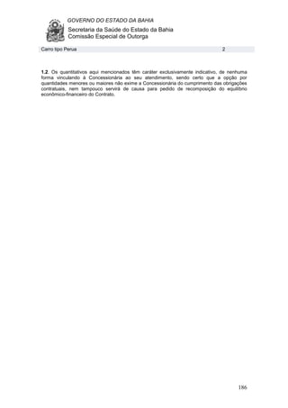 GOVERNO DO ESTADO DA BAHIA
Secretaria da Saúde do Estado da Bahia
Comissão Especial de Outorga
186
1.2. Os quantitativos aqui mencionados têm caráter exclusivamente indicativo, de nenhuma
forma vinculando à Concessionária ao seu atendimento, sendo certo que a opção por
quantidades menores ou maiores não exime a Concessionária do cumprimento das obrigações
contratuais, nem tampouco servirá de causa para pedido de recomposição do equilíbrio
econômico-financeiro do Contrato.
Carro tipo Perua 2
 