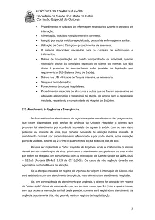 GOVERNO DO ESTADO DA BAHIA
Secretaria da Saúde do Estado da Bahia
Comissão Especial de Outorga
2
• Procedimentos e cuidados de enfermagem necessários durante o processo de
internação;
• Alimentação, incluídas nutrição enteral e parenteral.
• Atenção por equipe médica especializada, pessoal de enfermagem e auxiliar;
• Utilização de Centro Cirúrgico e procedimentos de anestesia;
• O material descartável necessário para os cuidados de enfermagem e
tratamentos;
• Diárias de hospitalização em quarto compartilhado ou individual, quando
necessário devido às condições especiais do cliente (as normas que dão
direito à presença de acompanhante estão previstas na legislação que
regulamenta o SUS-Sistema Único de Saúde);
• Diárias nas UTI - Unidade de Terapia Intensiva, se necessário;
• Sangue e hemoderivados;
• Fornecimento de roupas hospitalares;
• Procedimentos especiais de alto custo e outros que se fizerem necessários ao
adequado atendimento e tratamento do cliente, de acordo com a capacidade
instalada, respeitando a complexidade do Hospital do Subúrbio.
2.2. Atendimento às Urgências e Emergências.
Serão considerados atendimentos de urgência aqueles atendimentos não programados,
que sejam dispensados pelo serviço de urgência da Unidade Hospitalar a clientes que
procurem tal atendimento por ocorrência imprevista de agravo à saúde, com ou sem risco
potencial ou iminente de vida, cujo portador necessite de atenção médica imediata. O
atendimento ocorrerá por encaminhamento referenciado e por porta aberta, após operação
pleno da unidade, durante as 24 (vinte e quatro) horas do dia, todos os dias do ano.
Deverá ser implantada a Porta Hospitalar de Urgência, onde o acolhimento do cliente
deverá ser por classificação de risco, priorizando o atendimento por gravidade do caso e não
por ordem de chegada, em consonância com as orientações do Comitê Gestor do QUALISUS
– SESAB (Portaria GM-MS 3.125 de 07/12/2006). Os casos de não urgência deverão ser
agendados na Rede Básica de atenção.
Se a atenção prestada em regime de urgência der origem à internação do Cliente, não
será registrado como um atendimento de urgência, mas sim como um atendimento hospitalar.
Se, em conseqüência do atendimento por urgência, o cliente for colocado em regime
de “observação” (leitos de observação) por um período menor que 24 (vinte e quatro) horas,
sem que ocorra a internação ao final deste período, somente será registrado o atendimento da
urgência propriamente dita, não gerando nenhum registro de hospitalização.
 