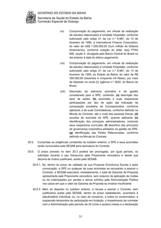 GOVERNO DO ESTADO DA BAHIA
Secretaria da Saúde do Estado da Bahia
Comissão Especial de Outorga
31
(vi) Comprovação do pagamento, em virtude da realização
de estudos relacionados à Unidade Hospitalar, conforme
autorizado pelo artigo 21 da Lei n.º 8.987, de 13 de
fevereiro de 1995, à International Finance Corporation,
do valor de US$ 1.000.000,00 (hum milhão de Dólares
Americanos), conforme cotação do dólar, taxa PTAX
800, opção 5, divulgada pelo Banco Central do Brasil no
dia anterior à data do efetivo pagamento;
(vii) Comprovação do pagamento, em virtude da realização
de estudos relacionados à Unidade Hospitalar, conforme
autorizado pelo artigo 21 da Lei n.º 8.987, de 13 de
fevereiro de 1995, ao Estado da Bahia, do valor de R$
350.000,00 (trezentos e cinquenta mil Reais), por meio
de depósito na conta [•], agência n.º 3832, do Banco do
Brasil.
(viii) Descrição da estrutura acionária e de gestão
considerada para a SPE, contendo: (a) descrição dos
tipos de ações; (b) acionistas e suas respectivas
participações por tipo de ação; (c) indicação da
composição societária da Concessionária, conforme
aplicável, e de suas Controladoras, conforme definido na
Minuta do Contrato, até o nível das pessoas físicas; (d)
acordos de acionista da SPE, quando aplicável; (e)
identificação dos principais administradores, incluindo
seus respectivos currículos; (f) descritivo dos princípios
de governança corporativa adotados na gestão da SPE;
(g) identificação das Partes Relacionadas, conforme
definido na Minuta do Contrato.
20.5. Cumpridas as exigências constantes do subitem anterior, a SPE e seus acionistas
serão convocados pela SESAB para assinatura do Contrato.
20.6. O prazo previsto no item 20.3 poderá ser prorrogado, por igual período, se
solicitado durante o seu transcurso pela Proponente vencedora e desde que
decorra de motivo justificado, aceito pela SESAB.
20.6.1. Se, dentro do prazo de validade de sua Proposta Econômica Escrita e após
convocação, a SPE ou qualquer de suas acionistas se recusarem a assinar o
Contrato, a SESAB executará, imediatamente, o total da Garantia da Proposta
apresentada pela Proponente vencedora, sem prejuízo da aplicação de multas
ou de indenizações por perdas e danos sofridos pela Administração Pública
nos casos em que o valor da Garantia da Proposta se mostrar insuficiente.
20.6.2. Além do disposto no subitem anterior, a recusa a assinar o Contrato, sem
justificativa aceita pela SESAB, dentro do prazo estabelecido, acarretará à
adjudicatária individual, ou, no caso de consórcio, a todos os consorciados, a
suspensão temporária de participação em licitação, o impedimento de contratar
com a Administração pelo período de 24 (vinte e quatro) meses e a declaração
 