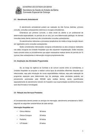 GOVERNO DO ESTADO DA BAHIA
Secretaria da Saúde do Estado da Bahia
Comissão Especial de Outorga
3
2.3. Atendimento Ambulatorial
O atendimento ambulatorial poderá ser realizado de três formas distintas: primeira
consulta, consultas subseqüentes (retornos) e cirurgias ambulatoriais.
Entende-se por primeira consulta, a visita inicial do cliente a um profissional de
determinada especialidade, no período de um ano, por uma determinada patologia. As demais
consultas deste cliente (retornos) são consideradas consultas subseqüentes.
Os atendimentos referentes a processos terapêuticos de média e longa duração devem
ser registrados como consultas subseqüentes.
Serão considerados intervenções cirúrgicas ambulatoriais os atos cirúrgicos realizados
nas salas cirúrgicas da Unidade Hospitalar que não requeiram hospitalização. Estão incluídos
neste conceito todos os procedimentos que sejam necessários realizar dentro do período de 15
(quinze) dias subseqüentes à intervenção cirúrgica propriamente dita.
2.4. Ampliação das Atividades Programadas
Se, ao longo da vigência do Contrato e de comum acordo entre os contratantes, a
Unidade Hospitalar se propuser a realizar outros tipos de atividades diferentes daquelas aqui
relacionadas, seja pela introdução de novas especialidades médicas, seja pela realização de
programas especiais para determinado tipo de patologia, estas atividades poderão ser
previamente autorizadas pela SESAB após análise técnica, sendo quantificadas
separadamente do atendimento rotineiro do hospital e sua orçamentação econômico-financeira
será discriminada e homologada.
2.5 Relação dos Serviços Prestados
A Concessionária deverá prestar os serviços de internação, atendimento ambulatorial e SADT,
seguindo as seguintes características de cada serviço:
Internação Hospitalar em:
• Clinica Médica 86 leitos
• Clinica Cirúrgica 58 leitos
• Pediatria 64 leitos
• UTI Adulto 20 leitos
 