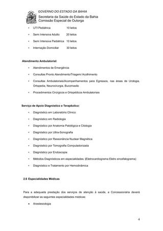 GOVERNO DO ESTADO DA BAHIA
Secretaria da Saúde do Estado da Bahia
Comissão Especial de Outorga
4
• UTI Pediátrica 10 leitos
• Semi Intensiva Adulto 20 leitos
• Semi Intensiva Pediátrica 10 leitos
• Internação Domiciliar 30 leitos
Atendimento Ambulatorial:
• Atendimentos de Emergência
• Consultas Pronto Atendimento/Triagem/ Acolhimento
• Consultas Ambulatoriais/Acompanhamentos para Egressos, nas áreas de Urologia,
Ortopedia, Neurocirurgia, Bucomaxilo
• Procedimentos Cirúrgicos e Ortopédicos Ambulatoriais
Serviço de Apoio Diagnóstico e Terapêutico:
• Diagnóstico em Laboratório Clínico
• Diagnóstico em Radiologia
• Diagnóstico por Anatomia Patológica e Citologia
• Diagnóstico por Ultra-Sonografia
• Diagnóstico por Ressonância Nuclear Magnética
• Diagnóstico por Tomografia Computadorizada
• Diagnóstico por Endoscopia
• Métodos Diagnósticos em especialidades: (Eletrocardiograma Eletro encefalograma)
• Diagnóstico e Tratamento por Hemodinâmica
2.6 Especialidades Médicas
Para a adequada prestação dos serviços de atenção à saúde, a Concessionária deverá
disponibilizar as seguintes especialidades médicas:
• Anestesiologia
 