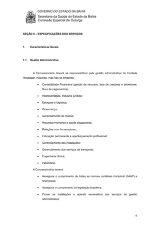 GOVERNO DO ESTADO DA BAHIA
Secretaria da Saúde do Estado da Bahia
Comissão Especial de Outorga
6
SEÇÃO II – ESPECIFICAÇÕES DOS SERVIÇOS
1. Características Gerais
1.1. Gestão Administrativa
A Concessionária deverá se responsabilizar pela gestão administrativa do Unidade
Hospitalar, incluindo, mas não se limitando:
• Contabilidade Financeira (gestão de recursos, lista de credores e devedores,
fluxo de pagamentos);
• Representação, inclusive jurídica;
• Estoques e logística;
• Governança;
• Gerenciamento de Riscos;
• Recursos Humanos e saúde ocupacional;
• Relações com fornecedores;
• Educação permanente e aperfeiçoamento profissional;
• Gerenciamento das instalações;
• Gerenciamento dos serviços de transporte;
• Engenharia clínica;
• Patrimônio.
A Concessionária deverá:
• Assegurar o cumprimento de todas as normas contábeis (incluindo GAAP) e
financeiras;
• Assegurar o cumprimento da legislação brasileira;
• Prover as instalações e aparato necessários aos serviços de gestão
administrativa;
 