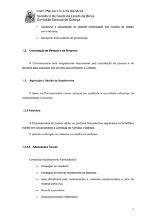 GOVERNO DO ESTADO DA BAHIA
Secretaria da Saúde do Estado da Bahia
Comissão Especial de Outorga
7
• Assegurar a capacitação do pessoal encarregado das funções de gestão
administrativa;
• Assegurar boas práticas de governança.
1.2. Contratação de Pessoal e de Terceiros
A Concessionária será integralmente responsável pela contratação de pessoal e de
terceiros para execução dos serviços que compõem o Contrato.
1.3. Aquisição e Gestão de Suprimentos
É dever da Concessionária manter estoque em qualidade e quantidade suficientes de
medicamentos e insumos.
1.3.1 Farmácia
A Concessionária só poderá utilizar os produtos farmacêuticos registrados na ANVISA e
manter em funcionamento a Comissão de Fármaco Vigilância.
É vedada a utilização de materiais e substâncias proibidas.
1.3.1.1. Adequações Físicas
Central de Abastecimento Farmacêutica:
• Instalação de vestiários;
• Instalação de área de recebimento de produtos;
• Área climatizada para medicamentos e materiais confeccionados a partir de
matéria prima viva;
• Área de quarentena;
• Área para produtos inflamáveis;
 