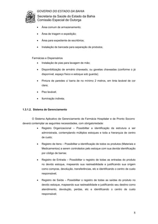 GOVERNO DO ESTADO DA BAHIA
Secretaria da Saúde do Estado da Bahia
Comissão Especial de Outorga
8
• Área comum de armazenamento;
• Área de triagem e expedição;
• Área para expediente de escritórios;
• Instalação de bancada para separação de produtos;
Farmácias e Dispensários
• Instalação de pias para lavagem de mão;
• Disponibilização de armário chaveado, ou gavetas chaveadas (conforme o já
disponível, espaço físico e estoque sob guarda);
• Pintura de paredes c/ barra de no mínimo 2 metros, em tinta lavável de cor
clara;
• Piso lavável;
• Iluminação indireta;
1.3.1.2. Sistema de Gerenciamento
O Sistema Aplicativo de Gerenciamento de Farmácia Hospitalar e de Pronto Socorro
deverá contemplar as seguintes necessidades, com obrigatoriedade:
• Registro Organizacional – Possibilitar a identificação da estrutura a ser
administrada, contemplando múltiplos estoques e toda a hierarquia de centro
de custo;
• Registro de itens – Possibilitar a identificação de todos os produtos (Materiais e
Medicamentos) a serem controlados pelo estoque com sua devida identificação
por código de barras;
• Registro de Entrada – Possibilitar o registro de todas as entradas do produto
no devido estoque, mapeando sua rastreabilidade e justificando sua origem
como compras, devolução, transferências, etc e identificando o centro de custo
responsável;
• Registro de Saída – Possibilitar o registro de todas as saídas do produto no
devido estoque, mapeando sua rastreabilidade e justificando seu destino como
atendimento, devolução, perdas, etc e identificando o centro de custo
responsável;
 