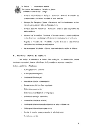 GOVERNO DO ESTADO DA BAHIA
Secretaria da Saúde do Estado da Bahia
Comissão Especial de Outorga
9
• Consulta das Entradas no Estoque – Consultar o histórico de entradas do
produto no estoque devido com todos os filtros possíveis;
• Consulta das Saídas no Estoque – Consultar o histórico de saídas do produto
no estoque devido com todos os filtros possíveis;
• Consulta do Saldo no Estoque – Consultar o saldo de todos os produtos no
estoque devido;
• Consulta da Tendência – Possibilitar o acompanhamento e monitoração das
metas de entrada e saída do produto demonstrando sua curva de tendência;
• Registro de Procedimento – Possibilitar o registro de todos os procedimentos
de trabalho para monitoração da qualidade;
• Perfil de Acesso do Usuário – Permitir a identificação dos clientes do sistema.
1.4. Manutenção e Reforma das Instalações
Com relação à manutenção e reforma das instalações, a Concessionária deverá
manter em bom estado, durante todo o Prazo da Concessão, as seguintes instalações:
Instalações Elétricas e Mecânicas:
• Iluminação externa e interna;
• Iluminação de emergência;
• Sistema de comunicação;
• Alarmes de incêndio e de segurança;
• Equipamentos elétricos, fixos e portáteis;
• Sistema de aquecimento;
• Sistema de ar-condicionado e refrigeração;
• Sistema de ventilação e exaustão;
• Sistema de controle de incêndio;
• Sistema de armazenamento e distribuição de água (quente e fria);
• Sistema de tratamento de água e esgoto
• Central de baterias para emergências de falta de energia;
• Gerador de energia.
 