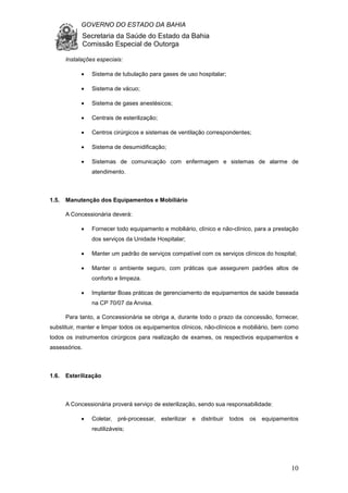 GOVERNO DO ESTADO DA BAHIA
Secretaria da Saúde do Estado da Bahia
Comissão Especial de Outorga
10
Instalações especiais:
• Sistema de tubulação para gases de uso hospitalar;
• Sistema de vácuo;
• Sistema de gases anestésicos;
• Centrais de esterilização;
• Centros cirúrgicos e sistemas de ventilação correspondentes;
• Sistema de desumidificação;
• Sistemas de comunicação com enfermagem e sistemas de alarme de
atendimento.
1.5. Manutenção dos Equipamentos e Mobiliário
A Concessionária deverá:
• Fornecer todo equipamento e mobiliário, clínico e não-clínico, para a prestação
dos serviços da Unidade Hospitalar;
• Manter um padrão de serviços compatível com os serviços clínicos do hospital;
• Manter o ambiente seguro, com práticas que assegurem padrões altos de
conforto e limpeza.
• Implantar Boas práticas de gerenciamento de equipamentos de saúde baseada
na CP 70/07 da Anvisa.
Para tanto, a Concessionária se obriga a, durante todo o prazo da concessão, fornecer,
substituir, manter e limpar todos os equipamentos clínicos, não-clínicos e mobiliário, bem como
todos os instrumentos cirúrgicos para realização de exames, os respectivos equipamentos e
assessórios.
1.6. Esterilização
A Concessionária proverá serviço de esterilização, sendo sua responsabilidade:
• Coletar, pré-processar, esterilizar e distribuir todos os equipamentos
reutilizáveis;
 