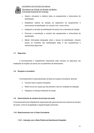 GOVERNO DO ESTADO DA BAHIA
Secretaria da Saúde do Estado da Bahia
Comissão Especial de Outorga
11
• Adquirir, armazenar e distribuir todos os equipamentos e instrumentos de
esterilização;
• Estabelecer sistema de redução de desperdício de equipamentos e
instrumentos de esterilização, em conjunto com o corpo clínico;
• Assegurar os serviços de esterilização de acordo com a demanda do hospital;
• Promover a manutenção e conserto dos equipamentos e instrumentos de
esterilização;
• Manter informações adequadas sobre o serviço de esterilização, inclusive
quanto ao inventário das esterilizações feitas e dos equipamentos e
instrumentos disponíveis.
1.7. Segurança
A Concessionária é integralmente responsável pelos serviços de segurança nas
instalações do hospital, de acordo com os parâmetros de desempenho.
1.8. Rouparia e Lavanderia
A Concessionária é responsável pelos serviços de rouparia e lavanderia, devendo:
• Fornecer toda a rouparia necessária;
• Retirar de uso as roupas que não estiverem mais em condições de utilização;
• Assegurar um estoque adequado de roupas.
1.9. Gerenciamento de resíduos de serviços de saúde
A Concessionária será integralmente responsável pelo gerenciamento dos resíduos de serviços
de saúde, na forma da legislação e regulamentação pertinentes.
1.10. Relacionamento com o Poder Concedente
1.10.1. Interação com a Rede Pública de Atendimento Hospitalar
 