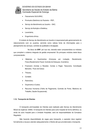 GOVERNO DO ESTADO DA BAHIA
Secretaria da Saúde do Estado da Bahia
Comissão Especial de Outorga
13
• Faturamento SUS APAC;
• Prontuário Eletrônico do Paciente – PEP;
• Serviço de Atendimento ao Usuário – SAC;
• Serviço de Nutrição e Dietética;
• Lavanderia;
• Engenharia clínica.
O módulo do Serviço de Atendimento ao Usuário é responsável pelo gerenciamento do
relacionamento com os usuários, servindo como valiosa fonte de informações para o
planejamento dos serviços, controle da qualidade e divulgação.
No bloco de ERP, por sua vez, deverão estar compreendidos os módulos
que compõem o sistema integrado de gestão empresarial. Os principais módulos deste bloco
compreenderão:
• Materiais e Suprimentos (Compras por Licitação, Recebimento
Físico,Recebimento Fiscal, Controle de Estoques, Inventário);
• Financeiro (Contas a Receber, Contas a Pagar, Tesouraria, Conciliação
Bancária, Fluxo de Caixa);
• Tributos;
• Contábil;
• Patrimônio;
• Orçamento e Custos;
• Recursos Humanos (Folha de Pagamento, Controle de Ponto, Medicina do
Trabalho, Saúde Ocupacional);
1.12. Transporte de Clientes
O transporte pré-hospitalar de Clientes será realizado pelo Serviço de Atendimento
Móvel de Urgência- SAMU. O transporte de Clientes para outro hospital de forma definitiva, ou
ainda de outro hospital para a Unidade Hospitalar, será de responsabilidade da Complexo
Regulador.
Não havendo disponibilidade de vagas para transporte, o operador deve registrar
formalmente a recusa e atender adequadamente o Cliente até que providenciado o transporte.
 