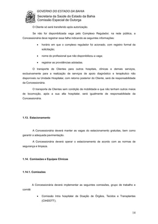 GOVERNO DO ESTADO DA BAHIA
Secretaria da Saúde do Estado da Bahia
Comissão Especial de Outorga
14
O Cliente só será transferido após autorização.
Se não for disponibilizada vaga pelo Complexo Regulador, na rede pública, a
Concessionária deve registrar essa falha indicando as seguintes informações:
• horário em que o complexo regulador foi acionado, com registro formal da
solicitação;
• nome do profissional que não disponibilizou a vaga;
• registrar as providências adotadas.
O transporte de Clientes para outros hospitais, clínicas e demais serviços,
exclusivamente para a realização de serviços de apoio diagnóstico e terapêutico não
disponíveis na Unidade Hospitalar, com retorno posterior do Cliente, será de responsabilidade
da Concessionária.
O transporte de Clientes sem condição de mobilidade e que não tenham outros meios
de locomoção, após a sua alta hospitalar, será igualmente de responsabilidade da
Concessionária.
1.13. Estacionamento
A Concessionária deverá manter as vagas do estacionamento gratuitas, bem como
garantir a adequada pavimentação.
A Concessionária deverá operar o estacionamento de acordo com as normas de
segurança e limpeza.
1.14. Comissões e Equipes Clínicas
1.14.1. Comissões
A Concessionária deverá implementar as seguintes comissões, grupo de trabalho e
comitê:
• Comissão Intra hospitalar de Doação de Órgãos, Tecidos e Transplantes
(CIHDOTT);
 
