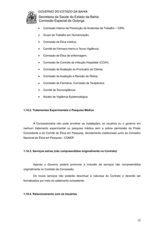 GOVERNO DO ESTADO DA BAHIA
Secretaria da Saúde do Estado da Bahia
Comissão Especial de Outorga
15
• Comissão Interna de Prevenção de Acidentes de Trabalho – CIPA;
• Grupo de Trabalho em Humanização;
• Comissão de Ética médica;
• Comitê de Fármaco Hemo e Tecno Vigilância;
• Comissão de Ética de enfermagem;
• Comissão de Controle de Infecção Hospitalar (CCIH);
• Comissão de Avaliação do Prontuário do Cliente;
• Comissão de Avaliação e Revisão de Óbitos;
• Comissão de Farmácia, Comissão de Terapêutica.
• Comitê de Tecnovigilância
• Núcleo de Vigilância Epidemiológica
1.14.2. Tratamentos Experimentais e Pesquisa Médica
A Concessionária não pode envolver as instalações, os usuários ou o governo em
nenhum tratamento experimental ou pesquisa médica sem a prévia permissão do Poder
Concedente e do Comitê de Ética em Pesquisa, devidamente credenciado junto ao Conselho
Nacional de Ética em Pesquisa - CONEP.
1.14.3. Serviços extras (não compreendidos originalmente no Contrato)
Apenas o Governo poderá promover a inclusão de serviços não compreendidos
originalmente no Contrato de Concessão.
Os novos serviços não poderão desvirtuar a natureza do Contrato e deverão ser
formalizados por meio do aditamento competente.
1.14.4. Relacionamento com os Usuários
 