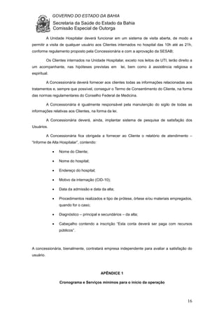 GOVERNO DO ESTADO DA BAHIA
Secretaria da Saúde do Estado da Bahia
Comissão Especial de Outorga
16
A Unidade Hospitalar deverá funcionar em um sistema de visita aberta, de modo a
permitir a visita de qualquer usuário aos Clientes internados no hospital das 10h até as 21h,
conforme regulamento proposto pela Concessionária e com a aprovação da SESAB;
Os Clientes internados na Unidade Hospitalar, exceto nos leitos de UTI, terão direito a
um acompanhante, nas hipóteses previstas em lei, bem como à assistência religiosa e
espiritual.
A Concessionária deverá fornecer aos clientes todas as informações relacionadas aos
tratamentos e, sempre que possível, conseguir o Termo de Consentimento do Cliente, na forma
das normas regulamentares do Conselho Federal de Medicina.
A Concessionária é igualmente responsável pela manutenção do sigilo de todas as
informações relativas aos Clientes, na forma da lei.
A Concessionária deverá, ainda, implantar sistema de pesquisa de satisfação dos
Usuários.
A Concessionária fica obrigada a fornecer ao Cliente o relatório de atendimento –
“Informe de Alta Hospitalar”, contendo:
• Nome do Cliente;
• Nome do hospital;
• Endereço do hospital;
• Motivo da internação (CID-10);
• Data da admissão e data da alta;
• Procedimentos realizados e tipo de prótese, órtese e/ou materiais empregados,
quando for o caso;
• Diagnóstico – principal e secundários – da alta;
• Cabeçalho contendo a inscrição “Esta conta deverá ser paga com recursos
públicos”.
A concessionária, bienalmente, contratará empresa independente para avaliar a satisfação do
usuário.
APÊNDICE 1
Cronograma e Serviços mínimos para o início da operação
 