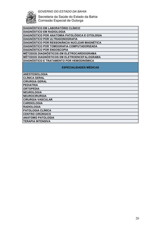 GOVERNO DO ESTADO DA BAHIA
Secretaria da Saúde do Estado da Bahia
Comissão Especial de Outorga
20
DIAGNÓSTICO EM LABORATÓRIO CLÍNICO
DIAGNÓSTICO EM RADIOLOGIA
DIAGNÓSTICO POR ANATOMIA PATOLÓGICA E CITOLOGIA
DIAGNÓSTICO POR ULTRASONOGRAFIA
DIAGNÓSTICO POR RESSONÂNCIA NUCLEAR MAGNÉTICA
DIAGNÓSTICO POR TOMOGRAFIA COMPUTADORIZADA
DIAGNÓSTICO POR ENDOSCOPIA
MÉTODOS DIAGNÓSTICOS EM ELETROCARDIOGRAMA
MÉTODOS DIAGNÓSTICOS EM ELETROENCEFALOGRAMA
DIAGNÓSTICO E TRATAMENTO POR HEMODINÂMICA
ESPECIALIDADES MÉDICAS
ANESTESIOLOGIA
CLÍNICA GERAL
CIRURGIA GERAL
PEDIATRIA
ORTOPEDIA
NEUROLOGIA
NEUROCIRURGIA
CIRURGIA VASCULAR
CARDIOLOGIA
RADIOLOGIA
PATOLOGIA CLÍNICA
CENTRO CIRÚRGICO
ANATOMO PATOLOGIA
TERAPIA INTENSIVA
 