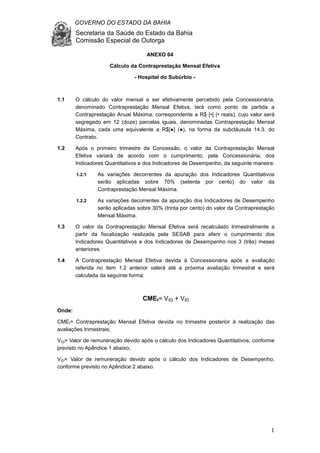 GOVERNO DO ESTADO DA BAHIA
Secretaria da Saúde do Estado da Bahia
Comissão Especial de Outorga
1
ANEXO 04
Cálculo da Contraprestação Mensal Efetiva
- Hospital do Subúrbio -
1.1 O cálculo do valor mensal a ser efetivamente percebido pela Concessionária,
denominado Contraprestação Mensal Efetiva, terá como ponto de partida a
Contraprestação Anual Máxima, correspondente a R$ [•] (• reais), cujo valor será
segregado em 12 (doze) parcelas iguais, denominadas Contraprestação Mensal
Máxima, cada uma equivalente a R$[●] (●), na forma da subcláusula 14.3. do
Contrato.
1.2 Após o primeiro trimestre da Concessão, o valor da Contraprestação Mensal
Efetiva variará de acordo com o cumprimento, pela Concessionária, dos
Indicadores Quantitativos e dos Indicadores de Desempenho, da seguinte maneira:
1.2.1 As variações decorrentes da apuração dos Indicadores Quantitativos
serão aplicadas sobre 70% (setenta por cento) do valor da
Contraprestação Mensal Máxima.
1.2.2 As variações decorrentes da apuração dos Indicadores de Desempenho
serão aplicadas sobre 30% (trinta por cento) do valor da Contraprestação
Mensal Máxima.
1.3 O valor da Contraprestação Mensal Efetiva será recalculado trimestralmente a
partir da fiscalização realizada pela SESAB para aferir o cumprimento dos
Indicadores Quantitativos e dos Indicadores de Desempenho nos 3 (três) meses
anteriores.
1.4 A Contraprestação Mensal Efetiva devida à Concessionária após a avaliação
referida no item 1.2 anterior valerá até a próxima avaliação trimestral e será
calculada da seguinte forma:
CMEt= VIQ + VID
Onde:
CMEt= Contraprestação Mensal Efetiva devida no trimestre posterior à realização das
avaliações trimestrais;
VIQ= Valor de remuneração devido após o cálculo dos Indicadores Quantitativos, conforme
previsto no Apêndice 1 abaixo;
VID= Valor de remuneração devido após o cálculo dos Indicadores de Desempenho,
conforme previsto no Apêndice 2 abaixo.
 