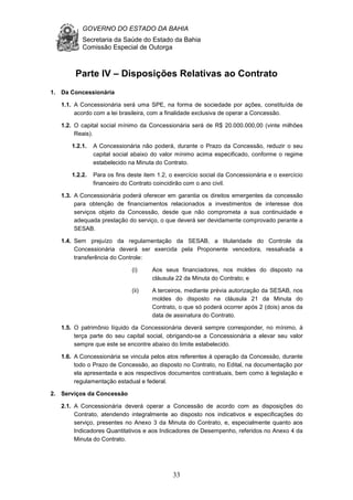 GOVERNO DO ESTADO DA BAHIA
Secretaria da Saúde do Estado da Bahia
Comissão Especial de Outorga
33
Parte IV – Disposições Relativas ao Contrato
1. Da Concessionária
1.1. A Concessionária será uma SPE, na forma de sociedade por ações, constituída de
acordo com a lei brasileira, com a finalidade exclusiva de operar a Concessão.
1.2. O capital social mínimo da Concessionária será de R$ 20.000.000,00 (vinte milhões
Reais).
1.2.1. A Concessionária não poderá, durante o Prazo da Concessão, reduzir o seu
capital social abaixo do valor mínimo acima especificado, conforme o regime
estabelecido na Minuta do Contrato.
1.2.2. Para os fins deste item 1.2, o exercício social da Concessionária e o exercício
financeiro do Contrato coincidirão com o ano civil.
1.3. A Concessionária poderá oferecer em garantia os direitos emergentes da concessão
para obtenção de financiamentos relacionados a investimentos de interesse dos
serviços objeto da Concessão, desde que não comprometa a sua continuidade e
adequada prestação do serviço, o que deverá ser devidamente comprovado perante a
SESAB.
1.4. Sem prejuízo da regulamentação da SESAB, a titularidade do Controle da
Concessionária deverá ser exercida pela Proponente vencedora, ressalvada a
transferência do Controle:
(i) Aos seus financiadores, nos moldes do disposto na
cláusula 22 da Minuta do Contrato; e
(ii) A terceiros, mediante prévia autorização da SESAB, nos
moldes do disposto na cláusula 21 da Minuta do
Contrato, o que só poderá ocorrer após 2 (dois) anos da
data de assinatura do Contrato.
1.5. O patrimônio líquido da Concessionária deverá sempre corresponder, no mínimo, à
terça parte do seu capital social, obrigando-se a Concessionária a elevar seu valor
sempre que este se encontre abaixo do limite estabelecido.
1.6. A Concessionária se vincula pelos atos referentes à operação da Concessão, durante
todo o Prazo de Concessão, ao disposto no Contrato, no Edital, na documentação por
ela apresentada e aos respectivos documentos contratuais, bem como à legislação e
regulamentação estadual e federal.
2. Serviços da Concessão
2.1. A Concessionária deverá operar a Concessão de acordo com as disposições do
Contrato, atendendo integralmente ao disposto nos indicativos e especificações do
serviço, presentes no Anexo 3 da Minuta do Contrato, e, especialmente quanto aos
Indicadores Quantitativos e aos Indicadores de Desempenho, referidos no Anexo 4 da
Minuta do Contrato.
 