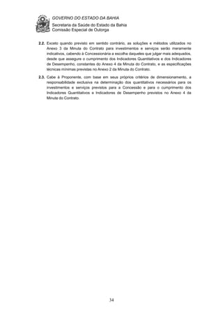 GOVERNO DO ESTADO DA BAHIA
Secretaria da Saúde do Estado da Bahia
Comissão Especial de Outorga
34
2.2. Exceto quando previsto em sentido contrário, as soluções e métodos utilizados no
Anexo 3 da Minuta do Contrato para investimentos e serviços serão meramente
indicativos, cabendo à Concessionária a escolha daqueles que julgar mais adequados,
desde que assegure o cumprimento dos Indicadores Quantitativos e dos Indicadores
de Desempenho, constantes do Anexo 4 da Minuta do Contrato, e as especificações
técnicas mínimas previstas no Anexo 2 da Minuta do Contrato.
2.3. Cabe à Proponente, com base em seus próprios critérios de dimensionamento, a
responsabilidade exclusiva na determinação dos quantitativos necessários para os
investimentos e serviços previstos para a Concessão e para o cumprimento dos
Indicadores Quantitativos e Indicadores de Desempenho previstos no Anexo 4 da
Minuta do Contrato.
 