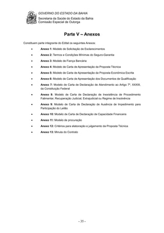 GOVERNO DO ESTADO DA BAHIA
Secretaria da Saúde do Estado da Bahia
Comissão Especial de Outorga
- 35 -
Parte V – Anexos
Constituem parte integrante do Edital os seguintes Anexos:
• Anexo 1: Modelo de Solicitação de Esclarecimentos
• Anexo 2: Termos e Condições Mínimas do Seguro-Garantia
• Anexo 3: Modelo de Fiança Bancária
• Anexo 4: Modelo de Carta de Apresentação da Proposta Técnica
• Anexo 5: Modelo de Carta de Apresentação da Proposta Econômica Escrita
• Anexo 6: Modelo de Carta de Apresentação dos Documentos de Qualificação
• Anexo 7: Modelo de Carta de Declaração de Atendimento ao Artigo 7º, XXXIII,
da Constituição Federal
• Anexo 8: Modelo de Carta de Declaração de Inexistência de Procedimento
Falimentar, Recuperação Judicial, Extrajudicial ou Regime de Insolvência
• Anexo 9: Modelo de Carta de Declaração de Ausência de Impedimento para
Participação do Leilão
• Anexo 10: Modelo de Carta de Declaração de Capacidade Financeira
• Anexo 11: Modelo de procuração
• Anexo 12: Critérios para elaboração e julgamento da Proposta Técnica
• Anexo 13: Minuta do Contrato
 