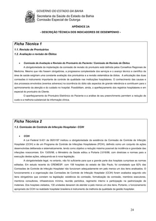 GOVERNO DO ESTADO DA BAHIA
Secretaria da Saúde do Estado da Bahia
Comissão Especial de Outorga
24
APÊNDICE 2A
- DESCRIÇÃO TÉCNICA DOS INDICADORES DE DESEMPENHO -
Ficha Técnica 1
1.1. Revisão de Prontuários
1.2. Avaliação e revisão de Óbitos
• Comissão de Avaliação e Revisão do Prontuário do Paciente / Comissão de Revisão de Óbitos
A obrigatoriedade da implantação da comissão de revisão do prontuário está definida pelos Conselhos Regionais de
Medicina. Mesmo que não fossem obrigatórias, a progressiva complexidade dos serviços e o avanço técnico e científico da
área de saúde exigiriam uma constante avaliação dos prontuários e a revisão sistemática de óbitos. A articulação das duas
comissões é instrumento importante de controle de qualidade nas instituições hospitalares. O conhecimento das causas e
dos processos envolvidos (eventos adversos) na ocorrência do óbito são aspectos de grande relevância e contribuem para o
aprimoramento da atenção e do cuidado no hospital. Possibilitam, ainda, o aperfeiçoamento dos registros hospitalares e em
especial do prontuário do Cliente.
O aperfeiçoamento do Prontuário Eletrônico do Paciente e a análise de seu preenchimento permitem a redução de
custo e a melhoria substancial da informação clínica.
Ficha Técnica 2
1.3. Comissão de Controle de Infecção Hospitalar- CCIH
• CCIH
A Lei Federal 9.431 de 06/01/97 instituiu a obrigatoriedade da existência da Comissão de Controle de Infecção
Hospitalar (CCIH) e de um Programa de Controle de Infecções Hospitalares (PCIH), definido como um conjunto de ações
desenvolvidas deliberada e sistematicamente, tendo como objetivo a redução máxima possível da incidência e gravidade das
infecções nosocomiais. Em 13/05/98, o Ministério da Saúde editou a Portaria 2.616/98, com diretrizes e normas para a
execução destas ações, adequando-as à nova legislação.
A obrigatoriedade legal, no entanto, não foi suficiente para que a grande parte dos hospitais cumprisse as normas
editadas. Em estudo recente do CREMESP, com 158 hospitais do estado de São Paulo, foi constatado que 82% das
Comissões de Controle de Infecção Hospitalar não funcionam adequadamente em pelo menos um dos itens analisados. O
funcionamento e a organização das Comissões de Controle de Infecção Hospitalar (CCIH) foram avaliados segundo oito
itens obrigatórios que constam na legislação: existência da comissão, formalização da comissão, membros executores,
membros consultores, infraestrutura mínima, reunião periódica, regimento interno e participação na padronização de
materiais. Dos hospitais visitados, 130 unidades deixaram de atender a pelo menos um dos itens. Portanto, o funcionamento
apropriado da CCIH na realidade hospitalar brasileira é instrumento da melhoria da qualidade da gestão hospitalar.
 