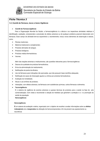 GOVERNO DO ESTADO DA BAHIA
Secretaria da Saúde do Estado da Bahia
Comissão Especial de Outorga
25
Ficha Técnica 3
1.4. Comitê de Fármaco, tecno e hemo Vigilância
• Comitê de Farmacovigilância
Para a Organização Mundial da Saúde, a farmacovigilância é a ciência e as respectivas atividades relativas à
identificação, avaliação, compreensão e prevenção de efeitos adversos ou de qualquer problema possível relacionado com
fármacos. Esse campo de atividade tem-se expandindo e, recentemente, incluiu novos elementos de observação e estudo,
como:
• Plantas medicinais;
• Medicina tradicional e complementar;
• Produtos derivados de sangue;
• Produtos biológicos;
• Produtos médico-farmacêuticos;
• Vacinas.
Além das reações adversas a medicamentos, são questões relevantes para a farmacovigilância:
• Desvios da qualidade de produtos farmacêuticos;
• Erros de administração de medicamento;
• Notificações de perda da eficácia;
• Uso de fármacos para indicações não aprovadas, que não possuem base científica adequada;
• Notificação de casos de intoxicação aguda ou crônica por produtos farmacêuticos;
• Avaliação de mortalidade;
• Abuso e uso errôneo de produtos;
• Interações, com efeitos adversos, de fármacos com substâncias químicas, outros fármacos e alimentos.
• Tecnovigilância:
É o sistema de vigilância de eventos adversos e queixas técnicas de produtos para a saúde na fase de pós
comercialização, Com vistas a recomendar a adoção de medidas que garantam a proteção e a e a promoção da
saúde da população
Hemovigilância
:
Hemovigilância:
É um sistema de avaliação e alerta, organizado com o objetivo de recolher e avaliar informações sobre os efeitos
indesejáveis e/ou inesperados da utilização de hemocomponentes a fim de prevenir seu aparecimento ou
recorrência
 