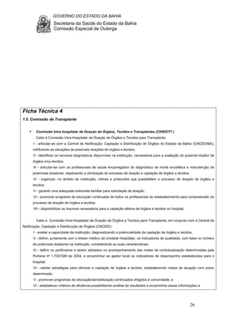 GOVERNO DO ESTADO DA BAHIA
Secretaria da Saúde do Estado da Bahia
Comissão Especial de Outorga
26
Ficha Técnica 4
1.5. Comissão de Transplante
Comissão Intra hospitalar de Doação de Órgãos, Tecidos e Transplantes (CIHDOTT )
Cabe à Comissão Intra-Hospitalar de Doação de Órgãos e Tecidos para Transplante:
I - articular-se com a Central de Notificação, Captação e Distribuição de Órgãos do Estado da Bahia (CNCDO/BA),
notificando as situações de possíveis doações de órgãos e tecidos;
II - identificar os recursos diagnósticos disponíveis na instituição, necessários para a avaliação do possível doador de
órgãos e/ou tecidos;
III - articular-se com os profissionais de saúde encarregados do diagnóstico de morte encefálica e manutenção de
potenciais doadores, objetivando a otimização do processo de doação e captação de órgãos e tecidos;
IV - organizar, no âmbito da instituição, rotinas e protocolos que possibilitem o processo de doação de órgãos e
tecidos;
V - garantir uma adequada entrevista familiar para solicitação da doação;
VI - promover programa de educação continuada de todos os profissionais do estabelecimento para compreensão do
processo de doação de órgãos e tecidos;
VII - disponibilizar os insumos necessários para a captação efetiva de órgãos e tecidos no hospital.
Cabe à Comissão Intra-Hospitalar de Doação de Órgãos e Tecidos para Transplante, em conjunto com a Central de
Notificação, Captação e Distribuição de Órgãos (CNCDO):
I - avaliar a capacidade da instituição, diagnosticando a potencialidade da captação de órgãos e tecidos;
II - definir, juntamente com o diretor médico da Unidade Hospitalar, os indicadores de qualidade, com base no número
de potenciais doadores na instituição, considerando as suas características;
III - definir os parâmetros a serem adotados no acompanhamento das metas da contratualização determinadas pela
Portaria nº 1.702//GM de 2004, e encaminhar ao gestor local os indicadores de desempenho estabelecidos para o
hospital;
IV - adotar estratégias para otimizar a captação de órgãos e tecidos, estabelecendo metas de atuação com prazo
determinado;
V - promover programas de educação/sensibilização continuados dirigidos à comunidade; e
VI - estabelecer critérios de eficiência possibilitando análise de resultados e encaminhar essas informações a
 