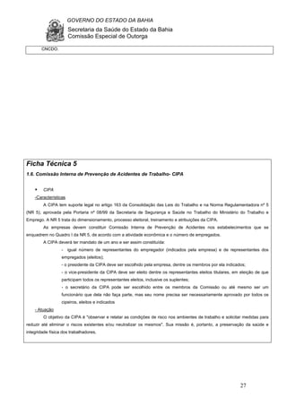 GOVERNO DO ESTADO DA BAHIA
Secretaria da Saúde do Estado da Bahia
Comissão Especial de Outorga
27
Ficha Técnica 5
1.6. Comissão Interna de Prevenção de Acidentes de Trabalho- CIPA
CIPA
-Características
A CIPA tem suporte legal no artigo 163 da Consolidação das Leis do Trabalho e na Norma Regulamentadora nº 5
(NR 5), aprovada pela Portaria nº 08/99 da Secretaria de Segurança e Saúde no Trabalho do Ministério do Trabalho e
Emprego. A NR 5 trata do dimensionamento, processo eleitoral, treinamento e atribuições da CIPA.
As empresas devem constituir Comissão Interna de Prevenção de Acidentes nos estabelecimentos que se
enquadrem no Quadro I da NR 5, de acordo com a atividade econômica e o número de empregados.
A CIPA deverá ter mandato de um ano e ser assim constituída:
- igual número de representantes do empregador (indicados pela empresa) e de representantes dos
empregados (eleitos);
- o presidente da CIPA deve ser escolhido pela empresa, dentre os membros por ela indicados;
- o vice-presidente da CIPA deve ser eleito dentre os representantes eleitos titulares, em eleição de que
participam todos os representantes eleitos, inclusive os suplentes;
- o secretário da CIPA pode ser escolhido entre os membros da Comissão ou até mesmo ser um
funcionário que dela não faça parte, mas seu nome precisa ser necessariamente aprovado por todos os
cipeiros, eleitos e indicados
- Atuação
O objetivo da CIPA é "observar e relatar as condições de risco nos ambientes de trabalho e solicitar medidas para
reduzir até eliminar o riscos existentes e/ou neutralizar os mesmos". Sua missão é, portanto, a preservação da saúde e
integridade física dos trabalhadores.
CNCDO.
 
