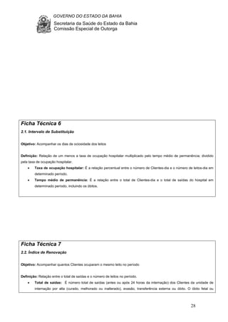 GOVERNO DO ESTADO DA BAHIA
Secretaria da Saúde do Estado da Bahia
Comissão Especial de Outorga
28
Ficha Técnica 6
2.1. Intervalo de Substituição
Objetivo: Acompanhar os dias de ociosidade dos leitos
Definição: Relação de um menos a taxa de ocupação hospitalar multiplicado pelo tempo médio de permanência; dividido
pela taxa de ocupação hospitalar.
• Taxa de ocupação hospitalar: É a relação percentual entre o número de Clientes-dia e o número de leitos-dia em
determinado período.
• Tempo médio de permanência: É a relação entre o total de Clientes-dia e o total de saídas do hospital em
determinado período, incluindo os óbitos.
Ficha Técnica 7
2.2. Índice de Renovação
Objetivo: Acompanhar quantos Clientes ocuparam o mesmo leito no período
Definição: Relação entre o total de saídas e o número de leitos no período.
• Total de saídas: É número total de saídas (antes ou após 24 horas da internação) dos Clientes da unidade de
internação por alta (curado, melhorado ou inalterado), evasão, transferência externa ou óbito. O óbito fetal ou
 