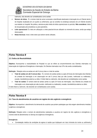 GOVERNO DO ESTADO DA BAHIA
Secretaria da Saúde do Estado da Bahia
Comissão Especial de Outorga
29
natimorto, não deverão ser contabilizados como saídas
• Número de leitos: É o número total de cama numerada e identificada destinada à internação de um Cliente dentro
do hospital, localizada em um quarto ou enfermaria, que se constitui no endereço exclusivo de um Cliente durante
sua estadia no hospital. Na prática, calcula-se pela média de leitos operacionais no período. Não considerar: leitos
de recuperação pós-anestésica ou pós-operatória,
• Leito operacional: É o leito em utilização e o leito passível de ser utilizado no momento do censo, ainda que esteja
desocupado.
• Notas técnicas: Inclui o leito extra que estiver sendo utilizado.
Ficha Técnica 8
2.3. Índice de Resolubilidade
Objetivo: Acompanhar a resolubilidade do Hospital no que se refere ao encaminhamento dos Clientes internados na
observação da Urgência e Emergência e Internação. Os Clientes internados nas UTIs não serão contabilizados.
Definição: Relação entre as saídas em até 5 (cinco) dias e o total de saídas
• Total de saídas em até 5 (cinco) dias: É o número de saídas (antes ou após 24 horas da internação) dos Clientes
da unidade de internação e em observação em até 5 (cinco) dias por alta (curado, melhorado ou inalterado),
evasão, transferência externa ou óbito. O óbito fetal ou natimorto, não deverão ser contabilizados como saídas
• Total de saídas: É número total de saídas (antes ou após 24 horas da internação) dos Clientes da unidade de
internação e em observação por alta (curado, melhorado ou inalterado), evasão, transferência externa ou óbito.
O óbito fetal ou natimorto, não deverão ser contabilizados como saídas.
Ficha Técnica 9
2.4. Taxa de atendimentos de usuários em regime de não urgência e emergência
Objetivo: Acompanhar o atendimento da demanda de usuários que portam patologias que não exigem atendimento imediato
(urgência e emergência)
Definição: Relação entre o número de atendimentos realizados a usuários em regime de não urgência e emergência e
número total de atendimentos no Serviço de Urgência e Emergência.
Emergência:
• Constatação médica de condições de agravo à saúde que impliquem em risco iminente de morte ou sofrimento
 