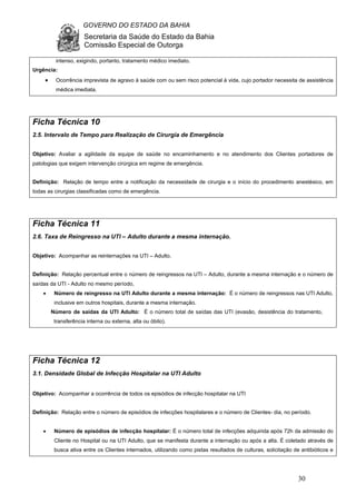 GOVERNO DO ESTADO DA BAHIA
Secretaria da Saúde do Estado da Bahia
Comissão Especial de Outorga
30
intenso, exigindo, portanto, tratamento médico imediato.
Urgência:
• Ocorrência imprevista de agravo à saúde com ou sem risco potencial à vida, cujo portador necessita de assistência
médica imediata.
Ficha Técnica 10
2.5. Intervalo de Tempo para Realização de Cirurgia de Emergência
Objetivo: Avaliar a agilidade da equipe de saúde no encaminhamento e no atendimento dos Clientes portadores de
patologias que exigem intervenção cirúrgica em regime de emergência.
Definição: Relação de tempo entre a notificação da necessidade de cirurgia e o início do procedimento anestésico, em
todas as cirurgias classificadas como de emergência.
Ficha Técnica 11
2.6. Taxa de Reingresso na UTI – Adulto durante a mesma internação.
Objetivo: Acompanhar as reinternações na UTI – Adulto.
Definição: Relação percentual entre o número de reingressos na UTI – Adulto, durante a mesma internação e o número de
saídas da UTI - Adulto no mesmo período,
• Número de reingresso na UTI Adulto durante a mesma internação: É o número de reingressos nas UTI Adulto,
inclusive em outros hospitais, durante a mesma internação.
Número de saídas da UTI Adulto: É o número total de saídas das UTI (evasão, desistência do tratamento,
transferência interna ou externa, alta ou óbito).
Ficha Técnica 12
3.1. Densidade Global de Infecção Hospitalar na UTI Adulto
Objetivo: Acompanhar a ocorrência de todos os episódios de infecção hospitalar na UTI
Definição: Relação entre o número de episódios de infecções hospitalares e o número de Clientes- dia, no período.
• Número de episódios de infecção hospitalar: É o número total de infecções adquirida após 72h da admissão do
Cliente no Hospital ou na UTI Adulto, que se manifesta durante a internação ou após a alta. É coletado através de
busca ativa entre os Clientes internados, utilizando como pistas resultados de culturas, solicitação de antibióticos e
 