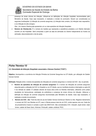 GOVERNO DO ESTADO DA BAHIA
Secretaria da Saúde do Estado da Bahia
Comissão Especial de Outorga
31
presença de sinais clínicos de infecção. Utilizam-se as definições de infecção hospitalar recomendadas pelo
Ministério da Saúde. Caso seja necessário, é realizada a revisão do prontuário. Devem ser consideradas as
seguintes localizações: (i) Infecção da corrente sanguínea; (ii) Infecção trato urinário; (iii) Infecção trato respiratório;
e (iv) Infecção do sitio cirúrgico.
Obs.: Um mesmo Cliente pode apresentar um ou mais episódios de Infecção Hospitalar.
• Número de Clientes-dia: É o número de medida que representa a assistência prestada a um Cliente internado
durante um dia hospitalar. Será computado a partir da data de admissão do Cliente independente do horário da
admissão, desconsiderando o dia da saída.
Ficha Técnica 13
3.2. Densidade de Infecção Hospitalar associada a Venoso Central (“CVC”).
Objetivo: Acompanhar a ocorrência de Infecção Primária da Corrente Sanguínea na UTI Adulto, por utilização de Cateter
Venoso Central.
Definição: Relação entre o número de episódios de infecções em corrente sanguínea e o número de CVC - dia, no período.
• Número de episódios de infecção de corrente sanguínea: É o número de infecções de corrente sanguínea
adquirida após a utilização de CVC no Hospital ou na UTI Adulto, que se manifesta durante a internação ou após 48
h da retirada do cateter. É coletado através de busca ativa entre os Clientes internados, utilizando como pistas
resultados de hemoculturas, solicitação de antibióticos e presença de sinais clínicos de infecção. Utiliza-se a
definição de infecção de corrente sanguínea recomendada pelo Ministério da Saúde. Caso seja necessário, é
realizada a revisão do prontuário.
• Número de CVC - dia: Total dos dias de uso de Cateter Venoso Central por Cliente no mês. Registrar diariamente
o número de CVC nos Clientes na UTI, caso o Cliente possua mais de um CVC, contar apenas uma vez. Cada dia
de procedimento invasivo é contado a partir das 00h01minh. São considerados CVC: intracath, duplo lúmen, triplo
lúmen, cateter de Swan Ganz, Hickman, Portocath, cateter umbilical, PICC.
 