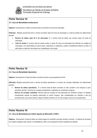 GOVERNO DO ESTADO DA BAHIA
Secretaria da Saúde do Estado da Bahia
Comissão Especial de Outorga
32
Ficha Técnica 14
3.3. Taxa de Mortalidade Institucional
Objetivo: Acompanhar os óbitos ocorridos após as primeiras 24 horas de internação
Definição: Relação percentual entre o número de óbitos após 24 horas de internação e o total de saídas em determinado
período.
• Número de óbitos após 24 h de internação: É o número total de óbitos que ocorrem após 24 horas da
internação.
• Total de saídas: É número total de saídas (antes ou após 24 horas da internação) dos Clientes da unidade de
internação e em observação por alta (curado, melhorado ou inalterado), evasão, transferência externa ou óbito. O
óbito fetal ou natimorto não deverá ser contabilizado como saída.
Ficha Técnica 15
3.4. Taxa de Mortalidade Operatória
Objetivo: Acompanhar os totais de óbitos ocorridos durante ou pós-operatório até 24h.
Definição: Relação percentual entre o número de óbitos operatórios e o número de cirurgias realizadas, em determinado
período.
• Número de óbitos operatórios: É o número total de óbitos ocorridos no mês, durante o ato cirúrgico ou pós-
operatório até 24h, inclusive em cirurgias ambulatoriais, realizadas em ambientes cirúrgicos.
Número de cirurgias realizadas: Número total de cirurgias do mês efetuadas em ambiente cirúrgico. É coletado
mensalmente através de planilha preenchida no centro cirúrgico. São contabilizadas por Clientes e não por
procedimentos, isso ocorre devido a alguns Clientes sofrerem em um ato cirúrgico mais de um procedimento.
Ficha Técnica 16
3.5. Taxa de Mortalidade por Infarto Agudo do Miocárdio (“IAM”)
Objetivo: Acompanhar o total de óbitos por infarto agudo do miocárdio ocorridos durante o período. A melhora do processo
de cuidado hospitalar pode reduzir a mortalidade por IAM, o que representa melhor qualidade da atenção.
 
