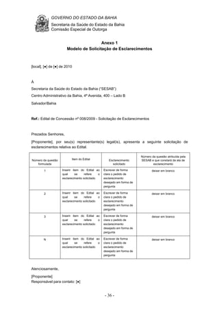 GOVERNO DO ESTADO DA BAHIA
Secretaria da Saúde do Estado da Bahia
Comissão Especial de Outorga
- 36 -
Anexo 1
Modelo de Solicitação de Esclarecimentos
[local], [●] de [●] de 2010
À
Secretaria da Saúde do Estado da Bahia (“SESAB”)
Centro Administrativo da Bahia, 4ª Avenida, 400 – Lado B
Salvador/Bahia
Ref.: Edital de Concessão nº 008/2009 - Solicitação de Esclarecimentos
Prezados Senhores,
[Proponente], por seu(s) representante(s) legal(is), apresenta a seguinte solicitação de
esclarecimentos relativa ao Edital.
Número da questão
formulada
Item do Edital Esclarecimento
solicitado
Número da questão atribuída pela
SESAB e que constará da ata de
esclarecimento
1 Inserir item do Edital ao
qual se refere o
esclarecimento solicitado
Escrever de forma
clara o pedido de
esclarecimento
desejado em forma de
pergunta
deixar em branco
2 Inserir item do Edital ao
qual se refere o
esclarecimento solicitado
Escrever de forma
clara o pedido de
esclarecimento
desejado em forma de
pergunta
deixar em branco
3 Inserir item do Edital ao
qual se refere o
esclarecimento solicitado
Escrever de forma
clara o pedido de
esclarecimento
desejado em forma de
pergunta
deixar em branco
N Inserir item do Edital ao
qual se refere o
esclarecimento solicitado
Escrever de forma
clara o pedido de
esclarecimento
desejado em forma de
pergunta
deixar em branco
Atenciosamente,
[Proponente]
Responsável para contato: [●]
 