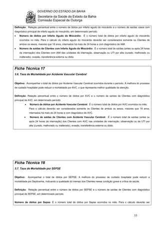 GOVERNO DO ESTADO DA BAHIA
Secretaria da Saúde do Estado da Bahia
Comissão Especial de Outorga
33
Definição: Relação percentual entre o número de óbitos por infarto agudo do miocárdio e o número de saídas casos com
diagnóstico principal de infarto agudo do miocárdio, em determinado período.
• Número de óbitos por Infarto Agudo do Miocárdio: É o número total de óbitos por infarto agudo do miocárdio
ocorridos no mês. Para o cálculo do infarto agudo do miocárdio deverão ser considerados somente os Clientes de
ambos os sexos, maiores que 18 anos, internados há mais de 24 horas e com diagnóstico de IAM.
• Número de saídas de Clientes com Infarto Agudo do Miocárdio: É o número total de saídas (antes ou após 24 horas
da internação) dos Clientes com IAM das unidades de internação, observação ou UTI por alta (curado, melhorado ou
inalterado), evasão, transferência externa ou óbito.
Ficha Técnica 17
3.6. Taxa de Mortalidade por Acidente Vascular Cerebral
Objetivo: Acompanhar o total de óbitos por Acidente Vascular Cerebral ocorridos durante o período. A melhora do processo
de cuidado hospitalar pode reduzir a mortalidade por AVC, o que representa melhor qualidade da atenção.
Definição: Relação percentual entre o número de óbitos por AVC e o número de saídas de Clientes com diagnóstico
principal de AVC, em determinado período.
• Número de óbitos por Acidente Vascular Cerebral: É o número total de óbitos por AVC ocorridos no mês.
Para o cálculo deverão ser considerados somente os Clientes de ambos os sexos, maiores que 18 anos,
internados há mais de 24 horas e com diagnóstico de AVC.
• Número de saídas de Clientes com Acidente Vascular Cerebral: É o número total de saídas (antes ou
após 24 horas da internação) dos Clientes com AVC nas unidades de internação, observação ou da UTI por
alta (curado, melhorado ou inalterado), evasão, transferência externa ou óbito.
Ficha Técnica 18
3.7. Taxa de Mortalidade por SEPSE
Objetivo: Acompanhar o total de óbitos por SEPSE. A melhora do processo de cuidado hospitalar pode reduzir a
mortalidade por Septicemia, indicando a qualidade do manejo dos Clientes nessa condição grave e crítica de saúde.
Definição: Relação percentual entre o número de óbitos por SEPSE e o número de saídas de Clientes com diagnóstico
principal de SEPSE, em determinado período.
Número de óbitos por Sepse: É o número total de óbitos por Sepse ocorridos no mês. Para o cálculo deverão ser
 