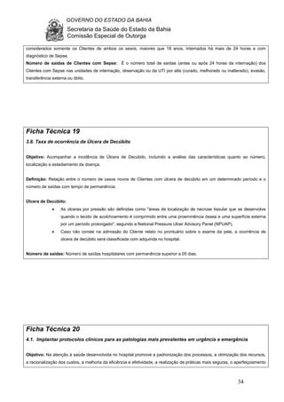 GOVERNO DO ESTADO DA BAHIA
Secretaria da Saúde do Estado da Bahia
Comissão Especial de Outorga
34
considerados somente os Clientes de ambos os sexos, maiores que 18 anos, internados há mais de 24 horas e com
diagnóstico de Sepse.
Número de saídas de Clientes com Sepse: É o número total de saídas (antes ou após 24 horas da internação) dos
Clientes com Sepse nas unidades de internação, observação ou da UTI por alta (curado, melhorado ou inalterado), evasão,
transferência externa ou óbito.
Ficha Técnica 19
3.8. Taxa de ocorrência de Úlcera de Decúbito
Objetivo: Acompanhar a incidência de Úlcera de Decúbito, incluindo a análise das características quanto ao número,
localização e estadiamento da doença.
Definição: Relação entre o número de casos novos de Clientes com úlcera de decúbito em um determinado período e o
número de saídas com tempo de permanência.
Úlcera de Decúbito:
• As úlceras por pressão são definidas como "áreas de localização de necrose tissular que se desenvolve
quando o tecido de acolchoamento é comprimido entre uma proeminência óssea e uma superfície externa
por um período prolongado", segundo a National Pressure Ulcer Advisory Panel (NPUAP).
• Caso não conste na admissão do Cliente relato no prontuário sobre o exame da pele, a ocorrência de
úlcera de decúbito será classificada com adquirida no hospital.
Número de saídas: Número de saídas hospitalares com permanência superior a 05 dias.
Ficha Técnica 20
4.1. Implantar protocolos clínicos para as patologias mais prevalentes em urgência e emergência
Objetivo: Na atenção à saúde desenvolvida no hospital promove a padronização dos processos, a otimização dos recursos,
a racionalização dos custos, a melhoria da eficiência e efetividade, a realização de práticas mais seguras, o aperfeiçoamento
 