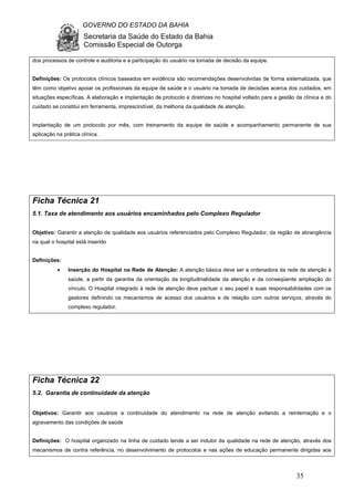 GOVERNO DO ESTADO DA BAHIA
Secretaria da Saúde do Estado da Bahia
Comissão Especial de Outorga
35
dos processos de controle e auditoria e a participação do usuário na tomada de decisão da equipe.
Definições: Os protocolos clínicos baseados em evidência são recomendações desenvolvidas de forma sistematizada, que
têm como objetivo apoiar os profissionais da equipe de saúde e o usuário na tomada de decisões acerca dos cuidados, em
situações específicas. A elaboração e implantação de protocolo e diretrizes no hospital voltado para a gestão da clínica e do
cuidado se constitui em ferramenta, imprescindível, da melhoria da qualidade de atenção.
Implantação de um protocolo por mês, com treinamento da equipe de saúde e acompanhamento permanente de sua
aplicação na prática clínica.
Ficha Técnica 21
5.1. Taxa de atendimento aos usuários encaminhados pelo Complexo Regulador
Objetivo: Garantir a atenção de qualidade aos usuários referenciados pelo Complexo Regulador, da região de abrangência
na qual o hospital está inserido
Definições:
• Inserção do Hospital na Rede de Atenção: A atenção básica deve ser a ordenadora da rede de atenção à
saúde, a partir da garantia da orientação da longitudinalidade da atenção e da conseqüente ampliação do
vínculo. O Hospital integrado à rede de atenção deve pactuar o seu papel e suas responsabilidades com os
gestores definindo os mecanismos de acesso dos usuários e de relação com outros serviços, através do
complexo regulador.
Ficha Técnica 22
5.2. Garantia de continuidade da atenção
Objetivos: Garantir aos usuários a continuidade do atendimento na rede de atenção evitando a reinternação e o
agravamento das condições de saúde
Definições: O hospital organizado na linha de cuidado tende a ser indutor da qualidade na rede de atenção, através dos
mecanismos de contra referência, no desenvolvimento de protocolos e nas ações de educação permanente dirigidas aos
 