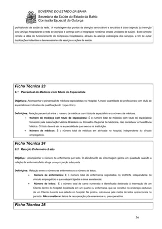 GOVERNO DO ESTADO DA BAHIA
Secretaria da Saúde do Estado da Bahia
Comissão Especial de Outorga
36
profissionais de saúde da rede. A modelagem dos pontos de atenção secundários e terciários é outro aspecto da inserção
dos serviços hospitalares à rede de atenção e começa com a integração horizontal destas unidades de saúde. Este conceito
remete à idéia de funcionamento de complexos hospitalares, através da aliança estratégica dos serviços, a fim de evitar
duplicações indevidas e desnecessárias de serviços e ações de saúde.
Ficha Técnica 23
6.1. Percentual de Médicos com Título de Especialista
Objetivos: Acompanhar o percentual de médicos especialistas no Hospital. A maior quantidade de profissionais com título de
especialista é indicativa de qualificação do corpo clínico
Definições: Relação percentual entre o número de médicos com título de especialista e o número de médicos.
• Número de médicos com título de especialista: É o número total de médicos com título de especialista
fornecido pela Associação Médica Brasileira ou Conselho Regional de Medicina, não considerar a Residência
Médica. O título deverá ser na especialidade que exerce na instituição.
• Número de médicos: É o número total de médicos em atividade no hospital, independente do vínculo
empregatício.
Ficha Técnica 24
6.2. Relação Enfermeiro /Leito
Objetivo: Acompanhar o número de enfermeiros por leito. O atendimento de enfermagem ganha em qualidade quando a
relação de enfermeiro/leito atinge uma proporção adequada
Definições: Relação entre o número de enfermeiros e o número de leitos.
• Número de enfermeiros: É o número total de enfermeiros registrados no COREN, independente do
vínculo empregatício e que estejam ligados a área assistencial.
• Número de leitos: É o número total de cama numerada e identificada destinada à internação de um
Cliente dentro do hospital, localizada em um quarto ou enfermaria, que se constitui no endereço exclusivo
de um Cliente durante sua estadia no hospital. Na prática, calcula-se pela média de leitos operacionais no
período. Não considerar: leitos de recuperação pós-anestésica ou pós-operatória.
Ficha Técnica 25
 