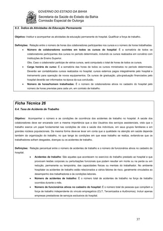 GOVERNO DO ESTADO DA BAHIA
Secretaria da Saúde do Estado da Bahia
Comissão Especial de Outorga
37
6.3. Índice de Atividades de Educação Permanente
Objetivo: Instituir e acompanhar as atividades de educação permanente do hospital. Qualificar a força de trabalho.
Definições: Relação entre o número de horas dos colaboradores participantes nos cursos e o número de horas trabalhadas.
• Número de colaboradores ouvintes em todos os cursos do hospital: É a somatória de todos os
colaboradores participantes dos cursos no período determinado, incluindo os cursos realizados em convênio com
Instituições de Ensino Superior.
Obs. Caso o colaborador participe de vários cursos, será computado o total de horas de todos os cursos.
• Carga horária do curso: É a somatória das horas de todos os cursos ministrados no período determinado.
Deverão ser contabilizados cursos realizados no hospital; cursos externos pagos integralmente pelo hospital e
treinamento para operação de novos equipamentos. Os cursos de graduação, pós-graduação financiados pelo
hospital deverão ser informados na época da sua conclusão.
• Número de horas/homem trabalhadas: É o número de colaboradores ativos no cadastro do hospital pelo
número de horas previstas para cada um, em contrato de trabalho.
Ficha Técnica 26
6.4. Taxa de Acidente de Trabalho
Objetivo: Acompanhar o número e as condições de ocorrência dos acidentes de trabalho no hospital. A saúde dos
colaboradores deve ser encarada com a mesma importância que a dos Usuários dos serviços assistenciais, visto que o
trabalho exerce um papel fundamental nas condições de vida e saúde dos indivíduos, em seus grupos familiares e em
grandes núcleos populacionais. Da mesma forma deve-se levar em conta que a qualidade na atenção em saúde depende
também da organização do trabalho, no que tange às condições em que esse trabalho se realiza, evitando-se que os
trabalhadores sofram desgastes, doenças ou os acidentes de trabalho.
Definições: Relação percentual entre o número de acidentes de trabalho e o número de funcionários ativos no cadastro do
hospital.
• Acidentes de trabalho: São aqueles que acontecem no exercício do trabalho prestado ao hospital e que
provocam lesões corporais ou perturbações funcionais que podem resultar em morte ou na perda ou em
redução, permanente ou temporária, das capacidades físicas ou mentais do trabalhador. No ambiente
hospitalar os acidentes de trabalho estão relacionados a vários fatores de risco, geralmente vinculados ao
desempenho dos trabalhadores e às condições laborais.
• Número de acidentes de trabalho: É o número total de acidentes de trabalho na força de trabalho
ocorridos durante o mês.
• Número de funcionários ativos no cadastro do hospital: É o número total de pessoas que compõem a
força de trabalho independente do vínculo empregatício (CLT, Terceirizados e Autônomos). Incluir apenas
empresas prestadoras de serviços exclusivos do hospital.
 