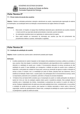 GOVERNO DO ESTADO DA BAHIA
Secretaria da Saúde do Estado da Bahia
Comissão Especial de Outorga
38
Ficha Técnica 27
7.1. Prover meios de escuta dos usuários
Objetivo: Realizar a atividades pertinentes à atenção e atendimento ao usuário, responsável pela organização do sistema
de reclamações, sua canalização dentro da instituição e encaminhamento aos órgãos diretivos do hospital.
Definições:
• Deve existir, no hospital, um espaço físico identificado claramente para o atendimento aos usuários, devendo
o mesmo permitir que seja dada atenção personalizada e reservada, quando necessário.
• As reclamações recebidas devem ser registradas em sistema próprio de registro.
• Deve existir também um instrumento de informação aos usuários que lhes dê conhecimento dos
procedimentos relativos a queixas, reclamações e sugestões.
Ficha Técnica 28
7.2. Avaliação da satisfação do usuário
Objetivo: Avaliar a opinião dos usuários sobre o atendimento prestado pelo hospital
Definições:
• A prática assistencial em saúde é baseada na inter-relação entre prestadores de serviços, públicos ou privadas, e
seus usuários. Esta inter-relação é constituída, fundamentalmente, pela dependência entre a qualidade do serviço
oferecido e a satisfação do usuário que o recebe. O funcionamento adequado do serviço converte-se em alta
satisfação do usuário. E essa satisfação, por conseguinte, é refletida nas ações do usuário como a adesão ao
tratamento, continuidade dos cuidados em longo prazo, procura por prevenção de agravos à saúde e indicação do
serviço a outros. O contrário, isto é, a insatisfação por parte do Cliente, prejudica tanto seu tratamento, como a
existência da instituição. Desse modo, o usuário passa a ter participação ativa no funcionamento do serviço, sendo
co-responsável, juntamente com a prestadora, pelo êxito ou fracasso do processo terapêutico
• O Sistema Único de Saúde (SUS) considera que a incorporação do usuário no modelo participativo de atenção à
saúde tem início por meio da avaliação subjetiva deste quanto à assistência prestada. Esta avaliação oferece
subsídios para a implantação dos direitos, necessidades e perspectivas dos usuários no quadro de metas do
serviço. Qualquer estabelecimento de saúde que prime pela qualidade deve incluir, constantemente, na sua prática
a avaliação da opinião de seus usuários, para repensar os métodos executados e intervir sobre a forma de
organização, visando seu aperfeiçoamento. Desse modo, a avaliação da satisfação do usuário é parte fundamental
no planejamento e gestão do sistema de saúde.
 