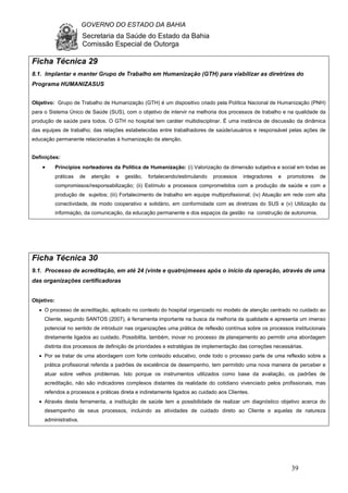 GOVERNO DO ESTADO DA BAHIA
Secretaria da Saúde do Estado da Bahia
Comissão Especial de Outorga
39
Ficha Técnica 29
8.1. Implantar e manter Grupo de Trabalho em Humanização (GTH) para viabilizar as diretrizes do
Programa HUMANIZASUS
Objetivo: Grupo de Trabalho de Humanização (GTH) é um dispositivo criado pela Política Nacional de Humanização (PNH)
para o Sistema Único de Saúde (SUS), com o objetivo de intervir na melhoria dos processos de trabalho e na qualidade da
produção de saúde para todos. O GTH no hospital tem caráter multidisciplinar. É uma instância de discussão da dinâmica
das equipes de trabalho; das relações estabelecidas entre trabalhadores de saúde/usuários e responsável pelas ações de
educação permanente relacionadas à humanização da atenção.
Definições:
• Princípios norteadores da Política de Humanização: (i) Valorização da dimensão subjetiva e social em todas as
práticas de atenção e gestão, fortalecendo/estimulando processos integradores e promotores de
compromissos/responsabilização; (ii) Estímulo a processos comprometidos com a produção de saúde e com a
produção de sujeitos; (iii) Fortalecimento de trabalho em equipe multiprofissional; (iv) Atuação em rede com alta
conectividade, de modo cooperativo e solidário, em conformidade com as diretrizes do SUS e (v) Utilização da
informação, da comunicação, da educação permanente e dos espaços da gestão na construção de autonomia.
Ficha Técnica 30
9.1. Processo de acreditação, em até 24 (vinte e quatro)meses após o início da operação, através de uma
das organizações certificadoras
Objetivo:
• O processo de acreditação, aplicado no contexto do hospital organizado no modelo de atenção centrado no cuidado ao
Cliente, segundo SANTOS (2007), é ferramenta importante na busca da melhoria da qualidade e apresenta um imenso
potencial no sentido de introduzir nas organizações uma prática de reflexão contínua sobre os processos institucionais
diretamente ligados ao cuidado. Possibilita, também, inovar no processo de planejamento ao permitir uma abordagem
distinta dos processos de definição de prioridades e estratégias de implementação das correções necessárias.
• Por se tratar de uma abordagem com forte conteúdo educativo, onde todo o processo parte de uma reflexão sobre a
prática profissional referida a padrões de excelência de desempenho, tem permitido uma nova maneira de perceber e
atuar sobre velhos problemas. Isto porque os instrumentos utilizados como base da avaliação, os padrões de
acreditação, não são indicadores complexos distantes da realidade do cotidiano vivenciado pelos profissionais, mas
referidos a processos e práticas direta e indiretamente ligados ao cuidado aos Clientes.
• Através desta ferramenta, a instituição de saúde tem a possibilidade de realizar um diagnóstico objetivo acerca do
desempenho de seus processos, incluindo as atividades de cuidado direto ao Cliente e aquelas de natureza
administrativa.
 