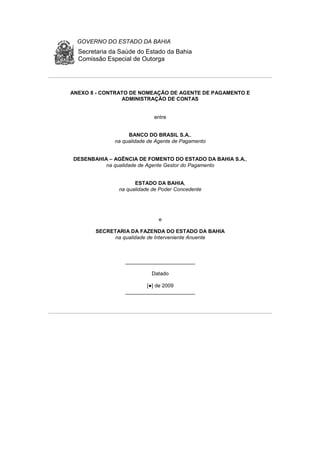 GOVERNO DO ESTADO DA BAHIA
Secretaria da Saúde do Estado da Bahia
Comissão Especial de Outorga
ANEXO 8 - CONTRATO DE NOMEAÇÃO DE AGENTE DE PAGAMENTO E
ADMINISTRAÇÃO DE CONTAS
entre
BANCO DO BRASIL S.A.,
na qualidade de Agente de Pagamento
DESENBAHIA – AGÊNCIA DE FOMENTO DO ESTADO DA BAHIA S.A.,
na qualidade de Agente Gestor do Pagamento
ESTADO DA BAHIA,
na qualidade de Poder Concedente
e
SECRETARIA DA FAZENDA DO ESTADO DA BAHIA
na qualidade de Interveniente Anuente
________________________
Datado
[●] de 2009
________________________
 