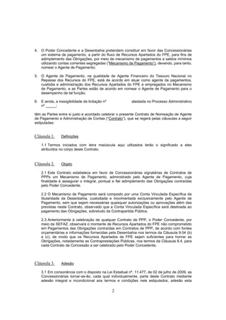 2
4. O Poder Concedente e a Desenbahia pretendem constituir em favor das Concessionárias
um sistema de pagamento, a partir do fluxo de Recursos Apartados do FPE, para fins de
adimplemento das Obrigações, por meio de mecanismo de pagamentos e saldos mínimos
utilizando contas correntes segregadas (“Mecanismo de Pagamento”), devendo, para tanto,
nomear o Agente de Pagamento;
5. O Agente de Pagamento, na qualidade de Agente Financeiro do Tesouro Nacional no
Repasse dos Recursos do FPE, está de acordo em atuar como agente de pagamentos,
custódia e administração dos Recursos Apartados do FPE e empregados no Mecanismo
de Pagamento, e as Partes estão de acordo em nomear o Agente de Pagamento para o
desempenho de tal função;
6. E ainda, a inexigibilidade de licitação nº atestada no Processo Administrativo
nº _____;
têm as Partes entre si justo e acordado celebrar o presente Contrato de Nomeação de Agente
de Pagamento e Administração de Contas (“Contrato”), que se regerá pelas cláusulas a seguir
estipuladas:
Cláusula 1. Definições
1.1 Termos iniciados com letra maiúscula aqui utilizados terão o significado a eles
atribuídos no corpo deste Contrato.
Cláusula 2. Objeto
2.1 Este Contrato estabelece em favor de Concessionárias signatárias de Contratos de
PPPs um Mecanismo de Pagamento, administrado pelo Agente de Pagamento, cuja
finalidade é assegurar o integral, pontual e fiel adimplemento das Obrigações contraídas
pelo Poder Concedente.
2.2 O Mecanismo de Pagamento será composto por uma Conta Vinculada Específica de
titularidade da Desenbahia, custodiada e movimentada exclusivamente pelo Agente de
Pagamento, sem que sejam necessárias quaisquer autorizações ou aprovações além das
previstas neste Contrato, observado que a Conta Vinculada Específica será destinada ao
pagamento das Obrigações, sobretudo da Contrapartida Pública.
2.3 Anteriormente à celebração de qualquer Contrato de PPP, o Poder Concedente, por
meio da SEFAZ, observará o montante de Recursos Apartados do FPE não comprometido
em Pagamentos das Obrigações contraídas em Contratos de PPP, de acordo com fontes
orçamentárias e informações fornecidas pela Desenbahia nos termos da Cláusula 9.04 (b)
e (c), de modo que os Recursos Apartados de FPE sejam suficientes para honrar as
Obrigações, notadamente as Contraprestações Públicas, nos termos da Cláusula 8.4, para
cada Contrato de Concessão a ser celebrado pelo Poder Concedente.
Cláusula 3. Adesão
3.1 Em consonância com o disposto na Lei Estadual nº. 11.477, de 02 de julho de 2009, as
Concessionárias tornar-se-ão, cada qual individualmente, parte deste Contrato mediante
adesão integral e incondicional aos termos e condições nele estipulados, adesão esta
 