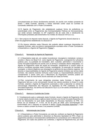 3
consubstanciada em Anexo devidamente assinado, de acordo com modelo constante do
Anexo 1 deste Contrato, devendo o Anexo assinado conter cópia do Contrato de
Concessão celebrado com o Poder Concedente.
3.2 O Agente de Pagamento não estabelecerá qualquer forma de preferência ou
subordinação entre os Pagamentos das Contraprestações Públicas às Concessionárias,
que serão sempre realizados no 20º (vigésimo) dia de cada mês e obedecerão às
informações prestadas pela Desenbahia nos moldes da Cláusula 9.04 (b) e (c).
3.2.1. Sem prejuízo do disposto nesta cláusula, o Agente de Pagamento deverá observar a
ordem de pagamentos estabelecida na cláusula 8.5.
3.3 Os Anexos referidos nesta Cláusula não poderão alterar quaisquer disposições do
presente Contrato, salvo se prévia e expressamente acordado entre o Poder Concedente,
a Desenbahia e o Agente de Pagamento (“Partes”).
Cláusula 4. Nomeação do Agente de Pagamento
4.1 A Desenbahia neste ato, em caráter incondicional, irrevogável e irretratável, nomeia e
constitui o Banco do Brasil S.A. como Agente de Pagamento, outorgando-lhe suficientes
poderes para, na qualidade de mandatário, abrir, custodiar, administrar e movimentar a
Conta Vinculada Específica de acordo com os termos e condições abaixo estipulados, e o
Agente de Pagamento neste ato aceita tal nomeação, obrigando-se a cumprir todos os
termos e condições previstas neste Contrato, empregando, na execução do mandato ora
outorgado, a mesma diligência que empregaria na gerência de seus próprios negócios. Os
deveres e responsabilidades do Agente de Pagamento estarão limitados aos termos deste
Contrato, não estando implícita nenhuma outra função ou responsabilidade adicional ou
complementar e sendo certo que o Mecanismo de Pagamento somente poderá ser
alterado por meio de instrumento escrito assinado por todas as Partes.
4.2 Pelo cumprimento de suas obrigações previstas neste Contrato, o Agente de
Pagamento fará jus a uma remuneração mensal nos valores previstos no Anexo 2 a este
Contrato, estando o Agente de Pagamento autorizado a reter e descontar os valores de
remuneração diretamente dos Recursos do Apartados do FPE creditados na Conta
Vinculada Específica, nos termos da Cláusula 8.4 (b) e (c) e em estrita consonância com o
disposto no Anexo 2.
Cláusula 5. Abertura e Custódia das Contas
5.1 Imediatamente após a celebração deste Contrato, deverá o Agente de Pagamento abrir
e manter aberta durante toda a vigência deste Contrato uma Conta Vinculada Específica em
nome da Desenbahia na qual serão depositados os Recursos Apartados do FPE, nos
termos da Lei Estadual nº. 11.477, de 02 de julho de 2009, para movimentação em
conformidade com o disposto na Cláusula 8 abaixo (“Conta Vinculada Específica”), cujos
número e dados constam do Anexo 3 ao presente Contrato:
Cláusula 6. Administração das Contas
6.1 A Desenbahia e o Poder Concedente, por este ato, conferem ao Agente de Pagamento
plenos poderes para administrar e direcionar os Recursos Apartados do FPE e fazer os
pagamentos devidos à Concessionária estritamente em consonância com o Mecanismo de
Pagamento. Em razão dos poderes ora conferidos, o Agente de Pagamento fica, por meio
 