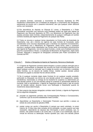 4
do presente Contrato, autorizado a movimentar os Recursos Apartados do FPE
transferidos à Desenbahia com a finalidade de assegurar o cumprimento das Obrigações,
estritamente de acordo com o presente instrumento, sem que qualquer ordem adicional
venha a ser necessária.
6.2 Em decorrência do disposto na Cláusula 6.1 acima, a Desenbahia e o Poder
Concedente concordam que nenhuma outra finalidade poderá ser dada pelo Agente de
Pagamento aos Recursos Apartados do FPE e ao Mecanismo de Pagamento que não
aquelas previstas neste Contrato, independentemente de qualquer notificação em sentido
contrário recebida pelo Agente de Pagamento de qualquer das Partes.
6.3 Todos os recursos a qualquer tempo depositados na Conta serão de titularidade da
Desenbahia, mas, até o término da vigência de cada Contrato de Concessão, serão
considerados como recursos depositados para o benefício da respectiva Concessionária,
em consonância com o Mecanismo de Pagamento. Desta forma, todos e quaisquer
recursos a qualquer tempo depositados nas Contas serão movimentados exclusivamente
pelo Agente de Pagamento, nos termos deste Contrato, e terão como finalidade exclusiva,
para fins orçamentários e fiscais, a constituição de Mecanismo de Pagamento, objeto deste
Contrato, destinado a assegurar as Obrigações contraídas pelo Poder Concedente em
Contrato de PPP.
Cláusula 7. Direitos e Obrigações do Agente de Pagamento; Renúncia e Destituição
7.1 O Agente de Pagamento somente estará obrigado a cumprir qualquer instrução para a
aplicação, movimentação ou liberação dos recursos da Conta Vinculada Específica ou de
seguir qualquer aviso ou instrução, que (i) esteja de acordo com os termos e condições
deste Contrato, ou (ii) decorra de medida liminar, medida cautelar, decisão judicial
transitada em julgado ou decisão final de câmara arbitral.
7.2 Se (i) qualquer montante objeto deste Contrato for em qualquer ocasião arrestado,
penhorado ou bloqueado nos termos de uma decisão judicial; (ii) o pagamento, cessão,
transferência, transmissão ou entrega de tal montante for suspenso ou determinado por
uma decisão judicial; ou (iii) uma decisão judicial for proferida ou apresentada afetando tal
montante, total ou parcialmente, o Agente de Pagamento deverá acatar e agir de acordo
com tal decisão judicial, devendo enviar uma Notificação à Desenbahia quando do
recebimento dessa determinação.
7.3 Sem prejuízo das demais obrigações contidas neste Contrato, o Agente de Pagamento
terá as seguintes obrigações:
(a) proceder ao pagamento periódico das Contraprestações Públicas à Concessionária,
conforme o que se encontra estabelecido neste Contrato;
(b) disponibilizar ao Desenbahia o Gerenciador Financeiro que permite o acesso ao
extrato da conta através de aplicativo WEB;
(c) prestar contas por escrito à Desenbahia (i) sempre que assim solicitado, no prazo
máximo de 10 (dez) dias úteis contados de tal solicitação, ou prazo superior que seja
necessário, dependendo da natureza das informações a serem prestadas, que, no
entanto, não poderá exceder a 20 (vinte) dias, e (ii) após a sua substituição, seja em
virtude de renúncia ou destituição; ficando ajustado que, caso uma decisão judicial
 