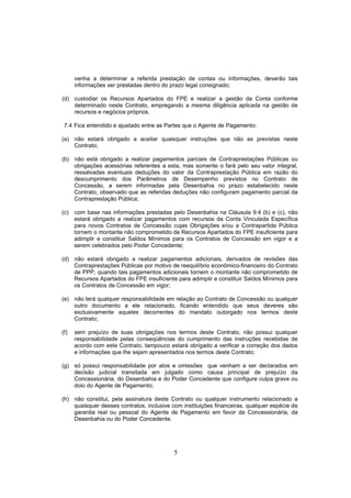 5
venha a determinar a referida prestação de contas ou informações, deverão tais
informações ser prestadas dentro do prazo legal consignado;
(d) custodiar os Recursos Apartados do FPE e realizar a gestão da Conta conforme
determinado neste Contrato, empregando a mesma diligência aplicada na gestão de
recursos e negócios próprios.
7.4 Fica entendido e ajustado entre as Partes que o Agente de Pagamento:
(a) não estará obrigado a aceitar quaisquer instruções que não as previstas neste
Contrato;
(b) não está obrigado a realizar pagamentos parciais de Contraprestações Públicas ou
obrigações acessórias referentes a esta, mas somente o fará pelo seu valor integral,
ressalvadas eventuais deduções do valor da Contraprestação Pública em razão do
descumprimento dos Parâmetros de Desempenho previstos no Contrato de
Concessão, a serem informadas pela Desenbahia no prazo estabelecido neste
Contrato, observado que as referidas deduções não configuram pagamento parcial da
Contraprestação Pública;
(c) com base nas informações prestadas pelo Desenbahia na Cláusula 9.4 (b) e (c), não
estará obrigado a realizar pagamentos com recursos da Conta Vinculada Específica
para novos Contratos de Concessão cujas Obrigações e/ou a Contrapartida Pública
tornem o montante não comprometido de Recursos Apartados do FPE insuficiente para
adimplir e constituir Saldos Mínimos para os Contratos de Concessão em vigor e a
serem celebrados pelo Poder Concedente;
(d) não estará obrigado a realizar pagamentos adicionais, derivados de revisões das
Contraprestações Públicas por motivo de reequilíbrio econômico-financeiro do Contrato
de PPP, quando tais pagamentos adicionais tornem o montante não comprometido de
Recursos Apartados do FPE insuficiente para adimplir e constituir Saldos Mínimos para
os Contratos de Concessão em vigor;
(e) não terá qualquer responsabilidade em relação ao Contrato de Concessão ou qualquer
outro documento a ele relacionado, ficando entendido que seus deveres são
exclusivamente aqueles decorrentes do mandato outorgado nos termos deste
Contrato;
(f) sem prejuízo de suas obrigações nos termos deste Contrato, não possui qualquer
responsabilidade pelas conseqüências do cumprimento das instruções recebidas de
acordo com este Contrato, tampouco estará obrigado a verificar a correção dos dados
e informações que lhe sejam apresentados nos termos deste Contrato;
(g) só possui responsabilidade por atos e omissões que venham a ser declarados em
decisão judicial transitada em julgado como causa principal de prejuízo da
Concessionária, do Desenbahia e do Poder Concedente que configure culpa grave ou
dolo do Agente de Pagamento;
(h) não constitui, pela assinatura deste Contrato ou qualquer instrumento relacionado a
quaisquer desses contratos, inclusive com instituições financeiras, qualquer espécie de
garantia real ou pessoal do Agente de Pagamento em favor da Concessionária, da
Desenbahia ou do Poder Concedente.
 