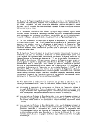 6
7.5 O Agente de Pagamento poderá, a qualquer tempo, renunciar ao mandato conferido de
acordo com este instrumento, mediante aviso por escrito à Concessionária, à Desenbahia e
ao Poder Concedente, em seus respectivos endereços conforme estabelecido neste
Contrato, com 90 (noventa) dias de antecedência contados da data especificada para que
tal renúncia torne-se eficaz.
7.6 A Desenbahia, conforme o caso, poderá, a qualquer tempo durante a vigência deste
Contrato, destituir o Agente de Pagamento, caso este descumpra qualquer das obrigações
aqui previstas ou não cumpra as instruções por ele recebidas nos termos deste Contrato,
mediante notificação prévia de 30 (trinta) dias, encaminhada ao Agente de Pagamento.
7.7 Em caso de renúncia ou destituição do Agente de Pagamento, a Desenbahia, nos
prazos previsto nos itens 7.5 e 7.6 retro, deverá indicar novo Agente de Pagamento, o qual
sucederá nos direitos, poderes e obrigações o atual Agente de Pagamento. Tais
obrigações, com relação ao Agente de Pagamento que tenha renunciado ou sido
destituído, somente serão consideradas quitadas após a aprovação da prestação de
contas pela Desenbahia.
7.8 O Agente de Pagamento desde já concorda, em caráter incondicional, irrevogável e
irretratável, que, caso sua renúncia ou destituição nos termos deste Contrato ocorra sem
que o Agente de Pagamento seja destituído de sua função de Agente Financeiro do
Tesouro Nacional no Repasse dos Recursos do FPE, nos termos da Lei Complementar nº
62, de 28 de dezembro de 1989, permanecerá o Agente de Pagamento, pelo tempo em
que for gestor e agente de pagamentos dos Recursos do FPE, obrigado a transferir,
imediatamente após o crédito pela União Federal, por meio da Secretaria do Tesouro
Nacional, e com disponibilidade para o mesmo dia, os Recursos do FPE destinados à
constituição de Mecanismo de Pagamento, nos termos da Lei Estadual nº. 11.477, de 02
de julho de 2009, à conta específica mantida junto ao Agente de Pagamento substituto,
devidamente informada pela Desenbahia, para aplicação em consonância com o disposto
neste Contrato, conforme aditado. Para tanto, deverá ser negociada previamente a nova
remuneração do Agente de Pagamento renunciante ou destituído que passará a atuar
como Agente de Repasses Financeiros dos Recursos do FPE.
7.9 Após transcorrido o prazo para que a renúncia de que trata a cláusula 7.5 ou a
destituição tratada na cláusula 7.6 retro se torne efetiva, deverá ocorrer o que segue:
(a) extingue-se o pagamento da remuneração do Agente de Pagamento relativa à
execução do Mecanismo de Pagamento, passando a vigorar a nova remuneração para
atuação do mesmo como Agente de Repasses Financeiros dos Recursos do FPE, que
deve ser negociada por ocasião da formalização da renúncia ou destituição;
(b) caso não haja manifestação da Desenbahia sobre o novo agente de pagamento para o
qual os Recursos Apartados do FPE deverão ser transferidos, o Agente de Pagamento
renunciante estará isento de sua obrigações e responsabilidades decorrentes deste
Contrato;
(c) caso não haja manifestação da Desenbahia sobre o novo agente de pagamento para o
qual os Recursos Apartados do FPE deverão ser transferidos, o Agente de Pagamento
destituído continuará a movimentar as Contas e realizar o Pagamento das
Contraprestações Públicas nos Contratos de Concessão em vigor e continuará a seguir
as informações prestadas pela Desenbahia nos termos da Cláusula 9.4 (b) e (c),
mantidas, assim, todas as obrigações contratuais aqui estabelecidas até a efetivação
da destituição.
 