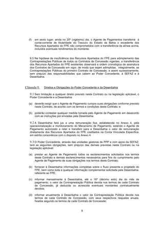8
(f) em sexto lugar, ainda no 20º (vigésimo) dia, o Agente de Pagamentos transferirá à
conta-corrente de titularidade do Tesouro do Estado da Bahia o excedente dos
Recursos Apartados do FPE não comprometidos com a transferência da alínea acima,
incluídos eventuais rendimentos do montante.
8.5 Na hipótese de insuficiência dos Recursos Apartados do FPE para adimplemento das
Contraprestações Públicas de todos os Contratos de Concessão vigentes, a transferência
dos Recursos Apartados do FPE existentes observará a ordem cronológica de assinatura
dos Contratos de Concessão em vigor, de modo que sejam adimplidas, integralmente, as
Contraprestações Públicas do primeiro Contrato de Concessão, e assim sucessivamente,
sem prejuízo das responsabilidades que cabem ao Poder Concedente, à SEFAZ e à
Desenbahia.
Cláusula 9. Direitos e Obrigações do Poder Concedente e da Desenbahia
9.1 Sem limitação a qualquer direito previsto neste Contrato ou na legislação aplicável, o
Poder Concedente e a Desenbahia:
(a) deverão exigir que o Agente de Pagamento cumpra suas obrigações conforme previsto
neste Contrato, de acordo com os termos e condições deste Contrato; e
(b) poderão contestar qualquer medida tomada pelo Agente de Pagamento em desacordo
com as instruções por enviadas pela Desenbahia.
9.2 A Desenbahia fará jus a uma remuneração fixa, estabelecida no Anexo 4, pela
operacionalização e monitoramento do Mecanismo de Pagamento, estando o Agente de
Pagamento autorizado a reter e transferir para a Desenbahia o valor de remuneração
diretamente dos Recursos Apartados do FPE creditados na Conta Vinculada Específica,
em estrita consonância com o disposto no Anexo 4.
9.3 O Poder Concedente, através das unidades gestoras de PPP e com apoio da SEFAZ,
terá as seguintes obrigações, sem prejuízo das demais previstas neste Contrato ou na
legislação aplicável:
(a) prestar ao Agente de Pagamento todos os esclarecimentos solicitados nos termos
deste Contrato e demais esclarecimentos necessários para fins do cumprimento pelo
Agente de Pagamento de suas obrigações nos termos deste Contrato;
(b) fornecer à Desenbahia informações completas sobre o fluxo presente e projetado do
FPE, bem como toda e qualquer informação complementar solicitada pela Desenbahia,
referente ao FPE;
(c) informar mensalmente à Desenbahia, até o 16º (décimo exto) dia do mês de
pagamento, o valor da Contraprestação Pública devida nos termos de cada Contrato
de Concessão, já deduzida ou acrescida eventuais montantes contratualmente
devidos;
(d) informar anualmente à Desenbahia o valor da Contraprestação Pública devida nos
termos de cada Contrato de Concessão, com seus respectivos reajustes anuais,
fixados segundo os termos de cada Contrato de Concessão;
 