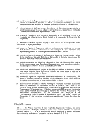 9
(e) assistir o Agente de Pagamento, sempre que assim solicitado, em qualquer demanda,
judicial ou extrajudicial, presente ou futura, ou qualquer reclamação que deva
necessariamente ser feita a fim de preservar qualquer dos direitos da Concessionária;
(f) informar ao Agente de Pagamento, à Desenbahia e à Concessionária, por escrito, a
existência de qualquer demanda judicial ou extrajudicial que possa afetar os direitos da
Concessionária, os recursos depositados na Conta;
(g) fornecer à Desenbahia toda e qualquer informação ou documentação que se faça
necessária ao fiel cumprimento deste Contrato e à preservação do Mecanismo de
Pagamento.
9.4 A Desenbahia terá as seguintes obrigações, sem prejuízo das demais previstas neste
Contrato ou na legislação aplicável:
(a) prestar ao Agente de Pagamento todos os esclarecimentos solicitados nos termos
deste Contrato e demais esclarecimentos necessários para fins do cumprimento pelo
Agente de Pagamento de suas obrigações nos termos deste Contrato;
(b) informar mensalmente ao Agente de Pagamento o valor da Contraprestação Pública
devida nos termos de cada Contrato de Concessão, já deduzida ou acrescida de
eventuais montantes contratualmente devidos.
(c) informar anualmente ao Agente de Pagamento o valor da Contraprestação Pública
devida nos termos de cada Contrato de Concessão, com seus respectivos reajustes,
fixados segundo os termos de cada Contrato de Concessão;
(d) tomar todas as providências cabíveis e aplicáveis nos termos da legislação vigente
para afastar qualquer forma de ônus ou restrição que recaia sobre os recursos a
qualquer tempo depositados na Conta;
(e) informar ao Agente de Pagamento, ao Poder Concedente e à Concessionária, por
escrito, a existência de qualquer demanda judicial ou extrajudicial que possa afetar os
direitos da Concessionária e os recursos depositados na Conta;
(f) disponibilizar em seu sítio na Internet informações completas, objetivas e atualizadas
acerca do Mecanismo de Pagamento, incluindo a indicação, mês a mês: (i) do
montante global do FPE utilizado como referência para transferência dos Recursos
Apartados do FPE, equivalentes a 12% (doze por cento) do FPE, a serem transferidos
para a Conta Vinculada Específica; (ii) do montante dos Recursos Apartados do FPE
efetivamente disponibilizados; (iii) dos montantes das Obrigações e da
Contraprestação Pública devidos e efetivamente pagos sob cada Contrato de
Concessão; (iv) dos montantes eventualmente revertidos ao Tesouro do Estado da
Bahia.
Cláusula 10. Anexos
10.1 Os Anexos referentes à mera regulação do presente Contrato, tais como
aqueles referentes a Definições e Lista de Contas, serão sempre indicados por números
cardinais (Anexo 1, 2, 3, 4...), enquanto os Anexos referentes à adesão de novas
Concessionárias serão sempre numerados por letras (Anexo A, B, C, D...).
 