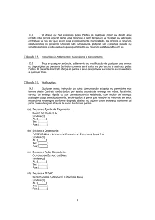 1
14.1 O atraso ou não exercício pelas Partes de qualquer poder ou direito aqui
contido não deverá operar como uma renúncia e nem tampouco a novação ou alteração
contratual, a não ser que assim seja expressamente manifestado. Os direitos e recursos
estabelecidos no presente Contrato são cumulativos, poderão ser exercidos isolada ou
simultaneamente e não excluem quaisquer direitos ou recursos estabelecidos em lei.
Cláusula 15. Renúncias e Aditamentos; Sucessores e Cessionários
15.1 Toda e qualquer renúncia, aditamento ou modificação de qualquer dos termos
ou disposições do presente Contrato somente será válida se por escrito e assinada pelas
Partes. O presente Contrato obriga as partes e seus respectivos sucessores e cessionários
a qualquer título.
Cláusula 16. Notificações
16.1 Qualquer aviso, instrução ou outra comunicação exigidos ou permitidos nos
termos deste Contrato serão dados por escrito através de entrega em mãos, fac-símile,
serviço de entrega rápida ou por correspondência registrada, com recibo de entrega,
postagem paga antecipadamente, endereçados à parte que receber os mesmos em seus
respectivos endereços conforme disposto abaixo, ou àquele outro endereço conforme tal
parte possa designar através de aviso às demais partes.
(a) Se para o Agente de Pagamento:
BANCO DO BRASIL S.A.
[endereço]
At.: [______]
Tel: [______]
Fax: [______]
(b) Se para a Desenbahia:
DESENBAHIA – AGÊNCIA DE FOMENTO DO ESTADO DA BAHIA S.A.
[endereço]
At.: [______]
Tel: [______]
Fax: [______]
(c) Se para o Poder Concedente:
GOVERNO DO ESTADO DA BAHIA
[endereço]
At.: [______]
Tel: [______]
Fax: [______]
(d) Se para a SEFAZ:
SECRETARIA DA FAZENDA DO ESTADO DA BAHIA
[endereço]
At.: [______]
Tel: [______]
Fax: [______]
 