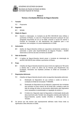 GOVERNO DO ESTADO DA BAHIA
Secretaria da Saúde do Estado da Bahia
Comissão Especial de Outorga
- 38 -
Anexo 2
Termos e Condições Mínimas do Seguro-Garantia
1 Tomador
1.1 Proponente
2 Segurado
2.1 SESAB.
3 Objeto do Seguro
3.1 Garantir a indenização, no montante de até R$ 2.500.000,00 (dois milhões e
quinhentos mil Reais), no caso de o Proponente descumprir quaisquer de suas
obrigações decorrentes da Lei ou do Edital, incluindo a recusa em assinar o
Contrato de Concessão ou não atendimento das exigências para a sua
assinatura, nas condições e no prazo estabelecidos no Edital.
4 Instrumento
4.1 Apólice de Seguro-Garantia emitida por seguradora devidamente constituída e
autorizada a operar pela Superintendência de Seguros Privados – SUSEP,
observando os termos dos atos normativos da SUSEP.
5 Valor da Garantia
5.1 A Apólice de Seguro-Garantia deverá prever o montante de indenização de
até R$ 2.500.000,00 (dois milhões e quinhentos mil Reais).
6 Prazo
6.1 A Apólice de Seguro-Garantia deverá ter prazo mínimo de vigência de 180 (cento
e oitenta) dias a contar do último dia do Período para Recebimento dos
Envelopes, renováveis nas hipóteses previstas no Edital de Concessão nº
008/2009.
7 Disposições Adicionais
7.1 A Apólice de Seguro-Garantia deverá conter as seguintes disposições adicionais:
(i) Declaração da Seguradora de que conhece e aceita os termos e
condições do Edital de Concessão nº 008/2009;
(ii) Declaração da Seguradora de que efetuará o pagamento dos montantes
aqui previstos no prazo máximo de 30 (trinta) dias, contados a partir da
data de entrega de todos os documentos relacionados pela Seguradora
como necessários à caracterização e à regulação do sinistro; e
(iii) O direito de o Segurado exigir da Seguradora a indenização devida pelo
descumprimento pelo Tomador das obrigações cobertas pela Apólice de
Seguro-Garantia, quando resultar infrutífera a notificação feita ao
Tomador.
8 Os termos que não tenham sido expressamente definidos neste Anexo terão os
significados a eles atribuídos no Edital.
 