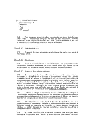 1
(e) Se para a Concessionária:
[CONCESSIONÁRIA] S.A.
[endereço]
At.: [______]
Tel: [______]
Fax: [______]
16.2 Todo e qualquer aviso, instrução e comunicação nos termos deste Contrato
serão válidos e considerados entregues, na data de seu recebimento, conforme
comprovado através de protocolo assinado pela parte à qual são entregues ou, em caso
de transmissão por fac-símile ou correio, com aviso de recebimento.
Cláusula 17. Totalidade do Acordo.
17.1 O presente Contrato representa o acordo integral das partes com relação à
matéria aqui contida.
Cláusula 18. Subsistência.
18.1 Todas as declarações feitas no presente Contrato e em qualquer documento,
certificado ou declaração apresentado de acordo com os termos aqui contidos ou que
tenham relação com o presente Contrato deverão subsistir à assinatura do mesmo.
Cláusula 19. Solução de Controvérsias; Arbitragem
19.1 Caso quaisquer disputas, conflitos ou discrepâncias de qualquer natureza
relacionadas (i) à existência e/ou ao exercício de qualquer direito previsto neste Contrato;
(ii) à existência e/ou à ocorrência de qualquer dano; e/ou (iii) à interpretação dos termos e
condições deste Contrato (doravante referidos conjuntamente como “Conflitos”) surjam em
relação a este Contrato, O Poder Concedente, a Desenbahia e o Agente de Pagamento
deverão envidar seus melhores esforços para solucionar o Conflito. Caso os mesmos não
cheguem há um consenso com relação ao Conflito existente, a Parte insatisfeita poderá
enviar às demais partes uma notificação para que referido Conflito seja submetido à
arbitragem de acordo com esta Cláusula 19 (a “Notificação de Arbitragem”).
19.2 Mediante a entrega e recebimento de uma Notificação de Arbitragem, o
Conflito deverá ser resolvido de forma definitiva por arbitragem (doravante denominada a
“Arbitragem”) constituída perante e de acordo com as regras da Câmara de Comércio
Brasil-Canadá em vigor, no que não contrariarem os termos deste Contrato.
19.3 O local da arbitragem será a Cidade de Salvador, Estado da Bahia, salvo se o
Poder Concedente, a Desenbahia e o Agente de Pagmento acordarem de outra forma. A
Arbitragem deverá ser conduzida em português e o árbitro nomeado deverá estar
habilitado a arbitrar disputas de natureza semelhante, possuindo experiência e
conhecimento técnico necessários.
19.4 As Partes concordam que as decisões proferidas pela Arbitragem serão
definitivas e vinculativas a este Contrato. A sentença arbitral poderá incluir dispositivo
 