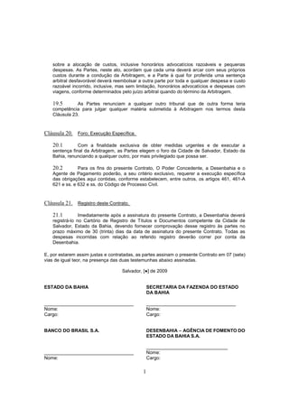 1
sobre a alocação de custos, inclusive honorários advocatícios razoáveis e pequenas
despesas. As Partes, neste ato, acordam que cada uma deverá arcar com seus próprios
custos durante a condução da Arbitragem, e a Parte à qual for proferida uma sentença
arbitral desfavorável deverá reembolsar a outra parte por toda e qualquer despesa e custo
razoável incorrido, inclusive, mas sem limitação, honorários advocatícios e despesas com
viagens, conforme determinados pelo juízo arbitral quando do término da Arbitragem.
19.5 As Partes renunciam a qualquer outro tribunal que de outra forma teria
competência para julgar qualquer matéria submetida à Arbitragem nos termos desta
Cláusula 23.
Cláusula 20. Foro; Execução Específica.
20.1 Com a finalidade exclusiva de obter medidas urgentes e de executar a
sentença final da Arbitragem, as Partes elegem o foro da Cidade de Salvador, Estado da
Bahia, renunciando a qualquer outro, por mais privilegiado que possa ser.
20.2 Para os fins do presente Contrato, O Poder Concedente, a Desenbahia e o
Agente de Pagamento poderão, a seu critério exclusivo, requerer a execução específica
das obrigações aqui contidas, conforme estabelecem, entre outros, os artigos 461, 461-A
621 e ss. e 632 e ss. do Código de Processo Civil.
Cláusula 21. Registro deste Contrato.
21.1 Imediatamente após a assinatura do presente Contrato, a Desenbahia deverá
registrá-lo no Cartório de Registro de Títulos e Documentos competente da Cidade de
Salvador, Estado da Bahia, devendo fornecer comprovação desse registro às partes no
prazo máximo de 30 (trinta) dias da data de assinatura do presente Contrato. Todas as
despesas incorridas com relação ao referido registro deverão correr por conta da
Desenbahia.
E, por estarem assim justas e contratadas, as partes assinam o presente Contrato em 07 (sete)
vias de igual teor, na presença das duas testemunhas abaixo assinadas.
Salvador, [●] de 2009
ESTADO DA BAHIA
__________________________________
Nome:
Cargo:
SECRETARIA DA FAZENDA DO ESTADO
DA BAHIA
__________________________________
Nome:
Cargo:
BANCO DO BRASIL S.A.
__________________________________
Nome:
DESENBAHIA – AGÊNCIA DE FOMENTO DO
ESTADO DA BAHIA S.A.
_______________________________
Nome:
Cargo:
 